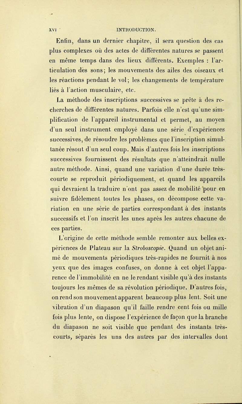 Enlin, dans un dernier chapitre, il sera question des cas plus complexes où des actes de différentes natures se passent en même temps dans des lieux différents. Exemples : l'ar- ticulation dès sons; les mouvements des ailes des oiseaux et les réactions pendant le vol ; les changements de température liés à l'action musculaire, etc. La méthode des inscriptions successives se prête à des re- cherches de différentes natures. Parfois elle n'est qu'une sim- plification de l'appareil instrumental et permet, au moyen d'un seul instrument employé dans une série d'expériences successives, de résoudre les problèmes que l'inscription simul- tanée résout d'un seul coup. Mais d'autres fois les inscriptions successives fournissent des résultats que n'atteindrait nulle autre méthode. Ainsi, quand une variation d'une durée très- courte se reproduit périodiquement, et quand les appareils qui devraient la traduire n'ont pas assez de mobilité pour en suivre fidèlement toutes les phases, on décompose cette va- riation en une série de parties correspondant à des instants successifs et l'on inscrit les unes après les autres chacune de ces parties. L'origine de cette méthode semble remonter aux belles ex- périences de Plateau sur la Slroboscopie. Quand un objet ani- mé de mouvements périodiques très-rapides ne fournit à nos yeux que des images confuses, on donne à cet objet l'appa- rence de l'immobilité en ne le rendant visible qu'à des instants toujours les mêmes de sa révolution périodique. D'autres fois, on rend son mouvement apparent beaucoup plus lent. Soit une vibration d'un diapason qu'il faille rendre cent fois ou mille fois plus lente, on dispose l'expérience de façon que la branche du diapason ne soit visible que pendant des instants très- courts, séparés les uns des autres par des intervalles dont