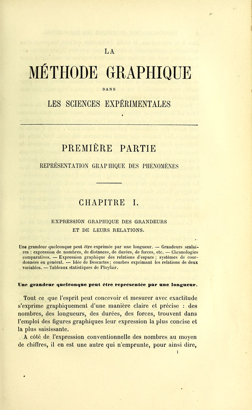 LA MÉTHODE GRAPHIQUE DANS ' LES SCIENCES EXPERIMENTALES PREMIÈRE PARTIE REPRÉSENTATION GRAPHIQUE DES PHÉNOMÈNES CHAPITRE I. EXPRESSION GRAPHIQUE DES GRANDEURS ET DE LEURS RELATIONS. Une grandeur quelconque peut être exprimée par une longueur. — Grandeurs scalai- res : expression de nombres, de distances, de durées, de forces, etc. — Cluonologies comparatives. — Expression grapliique des relations d'espace ; systèmes de coor- données en général. — Idée de Descartes ; courbes exprimant les relations de deux variables. — Tableaux statistiques de Playfair. Une grandeur quelconque peut être représentée par une longueur. Tout ce que l'esprit peut concevoir et mesurer avec exactitude s'exprime graphiquement d'une manière claire et précise : des nombres, des longueurs, des durées, des forces, trouvent dans l'emploi des figures graphiques leur expression la plus concise et la plus saisissante. A côté de l'expression conventionnelle des nombres au moyen de chiffres, il en est une autre qui n'emprunte, pour ainsi dire,