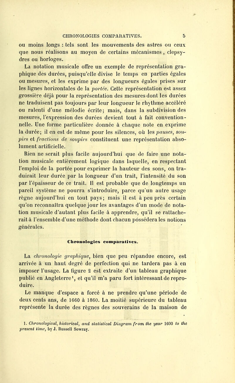 OU moins longs : tels sont les mouvements des astres ou ceux que nous réalisons au moyen de certains mécanismes , clepsy- dres ou horloges. La notation musicale offre un exemple de représentation gra- phique des durées, puisqu'elle divise le temps en parties égales ou mesures, et les exprime par des longueurs égales prises sur les lignes horizontales de la portée. Cette représentation est assez grossière déjà pour la représentation des mesures dont les durées ne traduisent pas toujours par leur longueur le rhythme accéléré ou ralenti d'une mélodie écrite; mais, dans la subdivision des mesures, l'expression des durées devient tout à fait convention- nelle. Une forme particulière donnée à chaque note en exprime la durée; il en est de même pour les silences, où les/causes, sou- pirs et fractions de soupirs constituent une représentation abso- lument artificielle. Rien ne serait plus facile aujourd'hui que de faire une nota- tion musicale entièrement logique dans hiquelle, en respectant l'emploi de la portée pour exprimer la hauteur des sons, on tra- duirait leur durée par la longueur d'un trait, l'intensité du son par l'épaisseur de ce trait. 11 est probable que de longtemps un pareil système ne pourra s'introduire, parce qu'un autre usage règne aujourd'hui en tout pays; mais il est à peu près certain qu'on reconnaîtra quelque jour les avantages d'un mode de nota- tion musicale d'autant plus facile à apprendre, qu'il se rattache- rait à l'ensemble d'une méthode dont chacun possédera les notions générales. Chronologies comparatives. La chronologie graphique, bien que peu répandue encore, est arrivée à un haut degré de perfection qui ne tardera pas à en imposer l'usage. La figure 2 est extraite d'un tableau graphique publié en Angleterre % et qu'il m'a paru fort intéressant de repro- duire. Le manque d'espace a forcé à ne pi'endre qu'une période de deux cents ans, de 1660 à 1860. La moitié supérieure du tableau représente la durée des règnes des souverains de la maison de 1. Chronological, historical, and slatistical Diagram from the year 1600 to the présent time, by J. Russell Sowray.