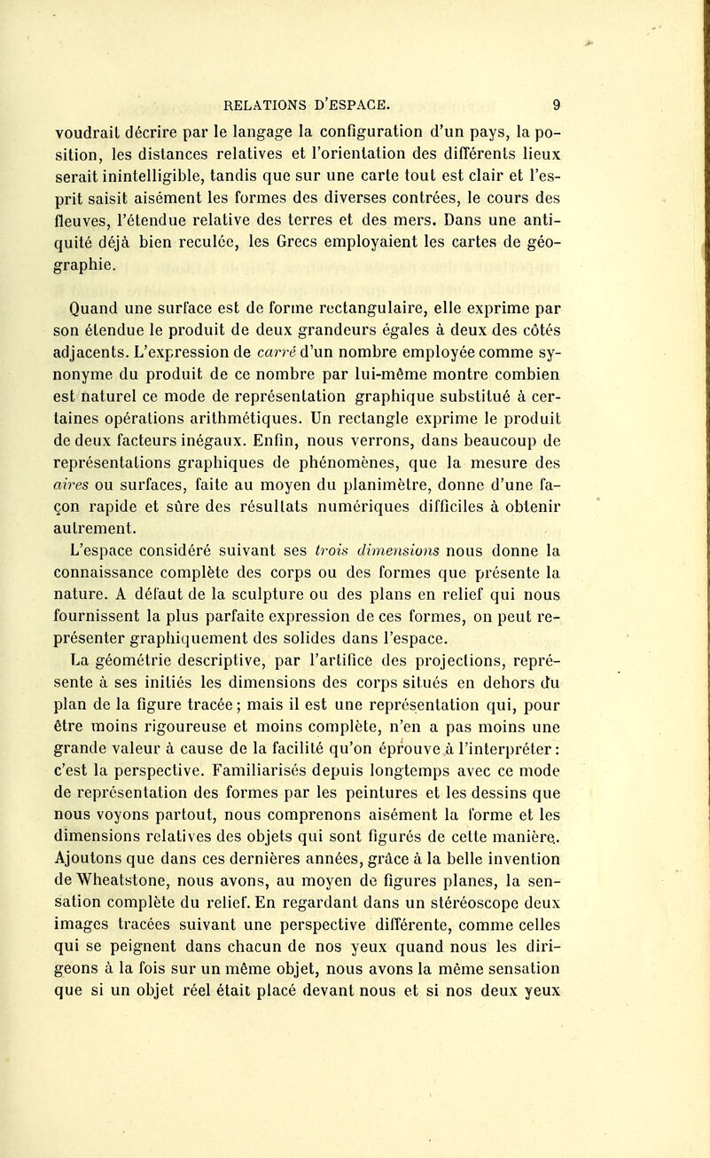 voudrait décrire par le langage la configuration d'un pays, la po- sition, les dislances relatives et l'orientation des différents lieux serait inintelligible, tandis que sur une carte tout est clair et l'es- prit saisit aisément les formes des diverses contrées, le cours des fleuves, l'étendue relative des terres et des mers. Dans une anti- quité déjà bien reculée, les Grecs employaient les cartes de géo- graphie. Quand une surface est de forme rectangulaire, elle exprime par son étendue le produit de deux grandeurs égales à deux des côtés adjacents. L'expression de carré d'un nombre employée comme sy- nonyme du produit de ce nombre par lui-même montre combien est naturel ce mode de représentation graphique substitué à cer- taines opérations arithmétiques. Un rectangle exprime le produit de deux facteurs inégaux. Enfin, nous verrons, dans beaucoup de représentations graphiques de phénomènes, que la mesure des aires ou surfaces, faite au moyen du planimètre, donne d'une fa- çon rapide et sûre des résultats numériques difficiles à obtenir autrement. L'espace considéré suivant ses trois dimensions nous donne la connaissance complète des corps ou des formes que présente la nature. A défaut de la sculpture ou des plans en relief qui nous fournissent la plus parfaite expression de ces formes, on peut re- présenter graphiquement des solides dans l'espace. La géométrie descriptive, par l'artifice des projections, repré- sente à ses initiés les dimensions des corps situés en dehors du plan de la figure tracée ; mais il est une représentation qui, pour être moins rigoureuse et moins complète, n'en a pas moins une grande valeur à cause de la facilité qu'on éprouve à l'interpréter: c'est la perspective. Familiarisés depuis longtemps avec ce mode de représentation des formes par les peintures et les dessins que nous voyons partout, nous comprenons aisément la forme et les dimensions relatives des objets qui sont figurés de celte manière.. Ajoutons que dans ces dernières années, grâce à la belle invention de Wheatstone, nous avons, au moyen do figures planes, la sen- sation complète du relief. En regardant dans un stéréoscope deux images tracées suivant une perspective différente, comme celles qui se peignent dans chacun de nos yeux quand nous les diri- geons à la fois sur un même objet, nous avons la même sensation que si un objet réel était placé devant nous et si nos deux yeux