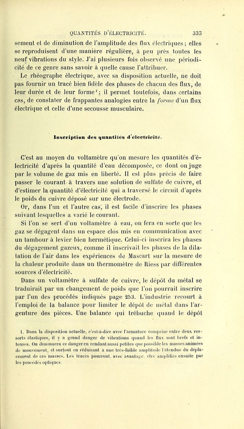 scment el de diminution de l'amplitude des flux électriques ; elles se reproduisent d'une manière régulière, à peu près toutes les neuf vibrations du style. J'ai plusieurs fois observé une périodi- cité de ce genre sans savoir à tjuelle cause l'attribuer. Le rhéographe électrique, avec sa disposition actuelle, ne doit pas fournir un tracé bien fidèle des phases de chacun des flux, de leur durée et de leur forme'; il permet toutefois, dans certains cas, de constaler de frappantes analogies entre la forme d'un flux électrique et celle d'une secousse musculaire. Inscription des quantités d'électricité. C'est au moyen du voltamètre qu'on mesure les quantités d'é- lectricité d'après la quantité d'eau décomposée, ce dont on juge par le volume de gaz mis en liberté. Il est plus précis de faire passer le courant à travers une solution de sulfate de cuivre, et d'estimer la quantité d'électricité qui a traversé le circuit d'après le poids du cuivre déposé sur une électrode. Or, dans l'un et l'autre cas, il est facile d'inscrire les phases suivant lesquelles a varié le courant. Si l'on se sert d'un voltamètre à eau, on fera en sorte que les gaz se dégagent dans un espace clos mis en communication avec un tambour à levier bien hermétique. Celui-ci inscrira les phases du dégagement gazeux, comme il inscrivait les phases de la dila- tation de l'air dans les expériences de Mascart sur la mesure de la chaleur produite dans un thermomètre de Riess par différentes sources d'électricité. Dans un voltamètre à sulfate de cuivre, le dépôt du métal se ti'aduirait par un changement de poids que l'on pourrait inscrire par l'un des procédés indiqués page 253. L'industrie recourt à l'emploi de la balance pour limiter le dépôt de métal dans l'ar- genture des pièces. Une balance qui trébuche quand le dépôt 1. Dans la disposition actuelle, c'est-à-dire avec l'armature comprise entre deux res- sorts élastiques, il y a grand danger de vibrations quand les flux sont brefs et in- tenses. On diminuera cedangeren rendantaussi petites que possible les masses animées de mouvement, el surtout on réduisant à une très-faible amplitude l'étendue du dépla- cement de ces masses. Les tracés pourront, avec avanluge. être amiilifiés ensuite par les procédés optiques.