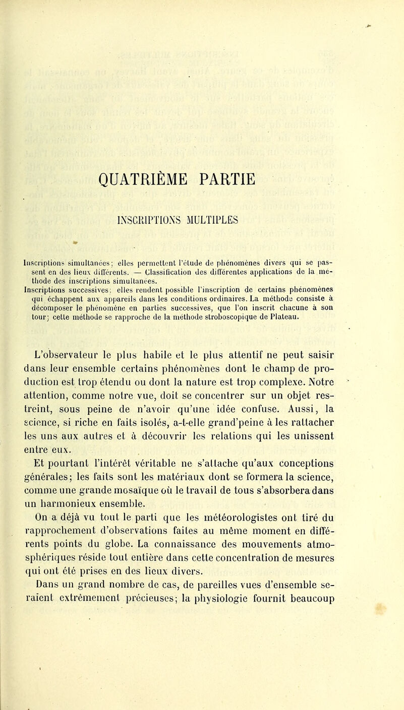 QUATRIÈME PARTIE INSCRIPTIONS MULTIPLES Inscriptions simultanées: elles perniottent l'étude de phénomènes divers qui se pas- sent en des lieux dilléients. — Classification des différentes applications de la mé- thode des inscriptions simultanées. Inscriptions successives: elles rendent possible l'inscription de certains phénomènes qui échappent aux appareils dans les conditions ordinaires. La méthoda consiste à décomposer le phénomène en parties successives, que l'on inscrit chacune à son tour; cette méthode se rapproche de la méthode stroboscopique de Plateau. L'observateur le plus habile et le plus attentif ne peut saisir dans leur ensemble certains phénomènes dont le champ de pro- duction est trop étendu ou dont la nature est trop complexe. Notre attention, comme notre vue, doit se concentrer sur un objet res- treint, sous peine de n'avoir qu'une idée confuse. Aussi, la science, si riche en faits isolés, a-t-elle grand'peine à les rattacher les uns aux autres et à découvrir les relations qui les unissent entre eux. Et pourtant l'intérêt véritable ne s'attache qu'aux conceptions générales; les faits sont les matériaux dont se formera la science, comme une grande mosaïque où le travail de tous s'absorbera dans un harmonieux ensemble. On a déjà vu tout le parti que les météorologistes ont tiré du rapprochement d'observations faites au même moment en diffé- rents points du globe. La connaissance des mouvements atmo- sphériques réside tout entière dans cette concentration de mesures qui ont été prises en des lieux divers. Dans un grand nombre de cas, de pareilles vues d'ensemble se- raient extrêmement précieuses; la physiologie fournit beaucoup
