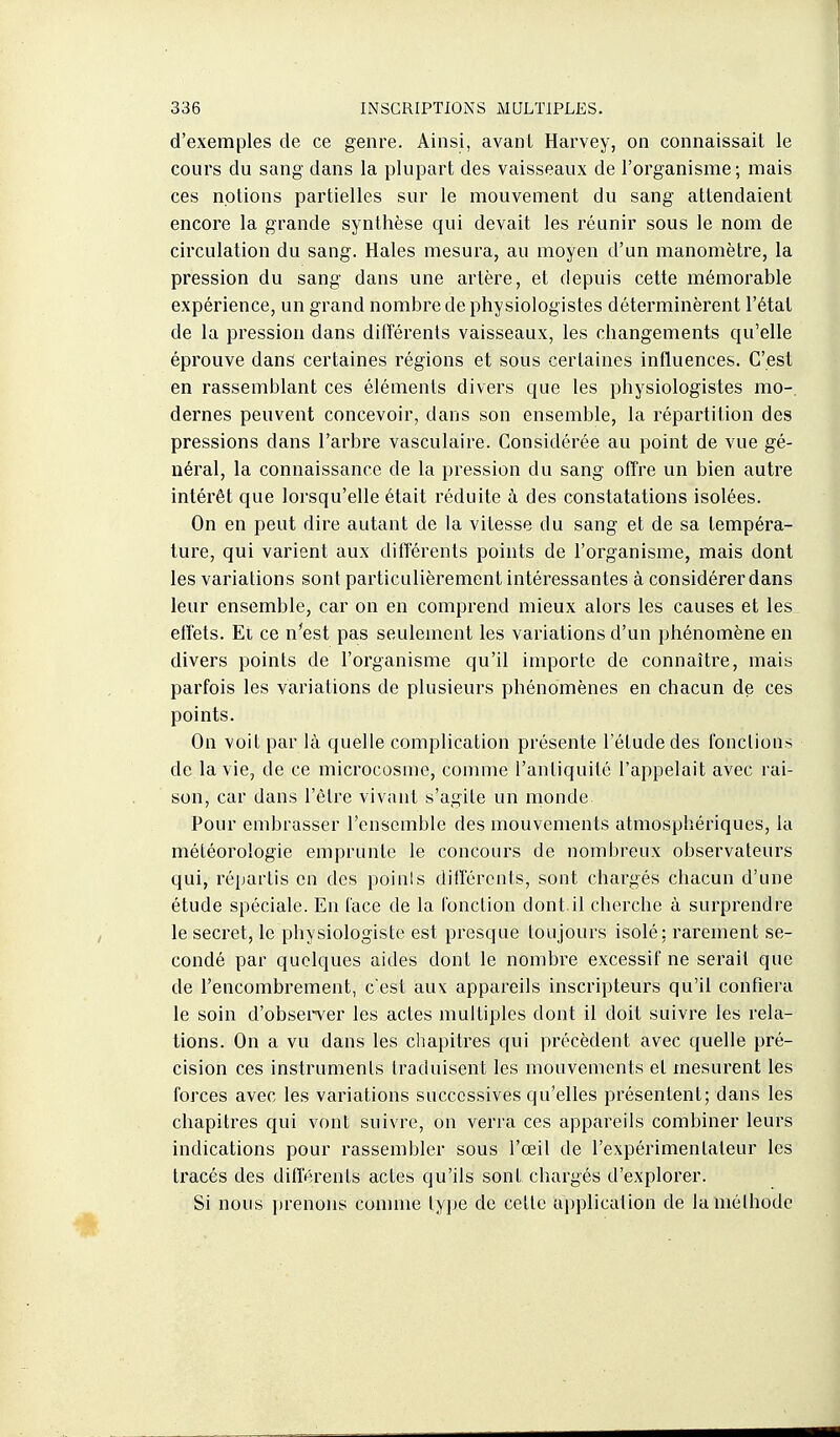 d'exemples de ce genre. Ainsi, avant Harvey, on connaissait le cours du sang dans la plupart des vaisseaux de l'organisme; mais ces notions partielles sur le mouvement du sang attendaient encore la grande synthèse qui devait les réunir sous le nom de circulation du sang. Haies mesura, au moyen d'un manomètre, la pression du sang dans une artère, et depuis cette mémorable expérience, un grand nombre de physiologistes déterminèrent l'état de la pression dans dill'érents vaisseaux, les changements qu'elle éprouve dans certaines régions et sous certaines influences. C'est en rassemblant ces éléments divers que les physiologistes mo-. dernes peuvent concevoir, dans son ensemble, la répartition des pressions dans l'arbre vasculaire. Considérée au point de vue gé- néral, la connaissance de la pression du sang offre un bien autre intérêt que lorsqu'elle était réduite à des constatations isolées. On en peut dire autant de la vitesse du sang et de sa tempéra- ture, qui varient aux différents points de l'organisme, mais dont les variations sont particulièrement intéressantes à considérer dans leur ensemble, car on en comprend mieux alors les causes et les effets. Et ce n'est pas seulement les variations d'un phénomène en divers points de l'organisme qu'il importe de connaître, mais parfois les variations de plusieurs phénomènes en chacun de ces points. On voit par là quelle complication présente l'étude des fonctions de la vie, de ce microcosme, comme l'antiquité l'appelait avec rai- son, car dans l'être vivant s'agite un naonde Pour embrasser l'ensemble des mouvements atmosphériques, la météorologie emprunte le concours de nombreux observateurs qui, répartis en des poinis ditîérents, sont chargés chacun d'une étude spéciale. En face de la fonction dont.il cherche à surprendre le secret, le physiologiste est presque toujours isolé: rarement se- condé par quelques aides dont le nombre excessif ne serait que de l'encombrement, c'est aux appareils inscripteurs qu'il confiera le soin d'observer les actes multiples dont il doit suivre les rela- tions. On a vu dans les chapitres qui précèdent avec quelle pré- cision ces instruments traduisent les mouvements et mesurent les forces avec les variations successives qu'elles présentent; dans les chapitres qui vont suivre, on verra ces appareils combiner leurs indications pour rassembler sous l'œil de l'expérimentateur les tracés des différents actes qu'ils sont chargés d'explorer. Si nous prenons conime type de cette application de la méthode