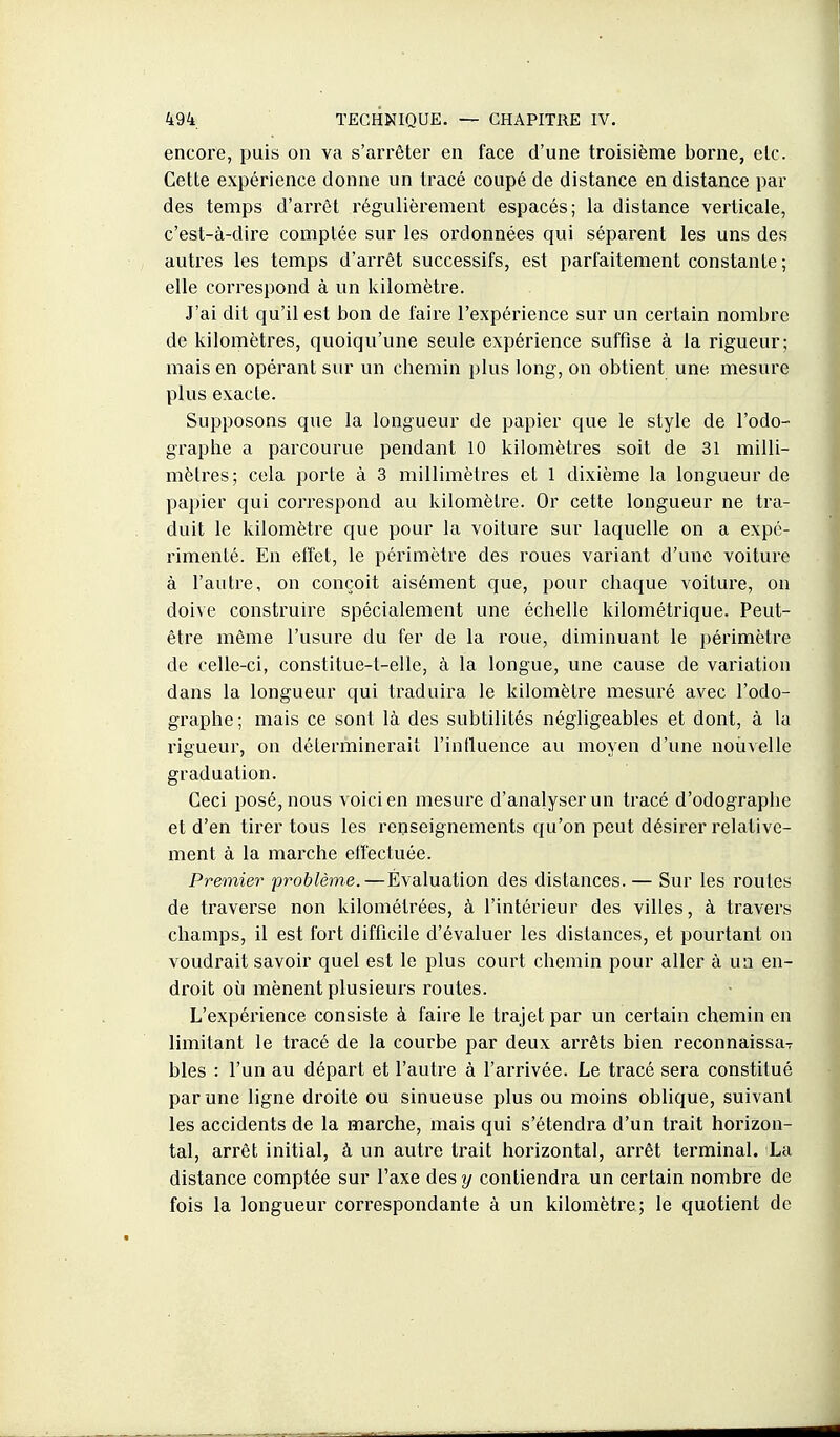encore, puis on va s'arrêter en face d'une troisième borne, etc. Cette expérience donne un tracé coupé de distance en distance par des temps d'arrêt régulièrement espacés; la distance verticale, c'est-à-dire comptée sur les ordonnées qui séparent les uns des autres les temps d'arrêt successifs, est parfaitement constante; elle correspond à un kilomètre. J'ai dit qu'il est bon de faire l'expérience sur un certain nombre de kilomètres, quoiqu'une seule expérience suffise à la rigueur; mais en opérant sur un chemin plus long, on obtient une mesure plus exacte. Supposons que la longueur de papier que le style de l'odo- graphe a parcourue pendant 10 kilomètres soit de 31 milli- mètres; cela porte à 3 millimètres et 1 dixième la longueur de papier qui correspond au kilomètre. Or cette longueur ne tra- duit le kilomètre que pour la voiture sur laquelle on a expé- rimenté. En effet, le périmètre des roues variant d'une voiture à l'autre, on conçoit aisément que, pour chaque voiture, on doive construire spécialement une échelle kilométrique. Peut- être même l'usure du fer de la roue, diminuant le périmètre de celle-ci, constitue-t-elle, à la longue, une cause de variation dans la longueur qui traduira le kilomètre mesuré avec l'odo- graphe; mais ce sont là des subtilités négligeables et dont, à la rigueur, on déterminerait l'influence au moyen d'une nouvelle graduation. Ceci posé, nous voici en mesure d'analyser un tracé d'odographe et d'en tirer tous les renseignements qu'on peut désirer relative- ment à la marche effectuée. Premier problème.—Évaluation des distances. — Sur les routes de traverse non kilométrées, à l'intérieur des villes, à travers champs, il est fort difficile d'évaluer les distances, et pourtant on voudrait savoir quel est le plus court chemin pour aller à un en- droit où mènent plusieurs routes. L'expérience consiste à faire le trajet par un certain chemin en limitant le tracé de la courbe par deux arrêts bien reconnaissa- bles : l'un au départ et l'autre à l'arrivée. Le tracé sera constitué par une ligne droite ou sinueuse plus ou moins oblique, suivant les accidents de la marche, mais qui s'étendra d'un trait horizon- tal, arrêt initial, à un autre trait horizontal, arrêt terminal. La distance comptée sur l'axe des y contiendra un certain nombre de fois la longueur correspondante à un kilomètre; le quotient de