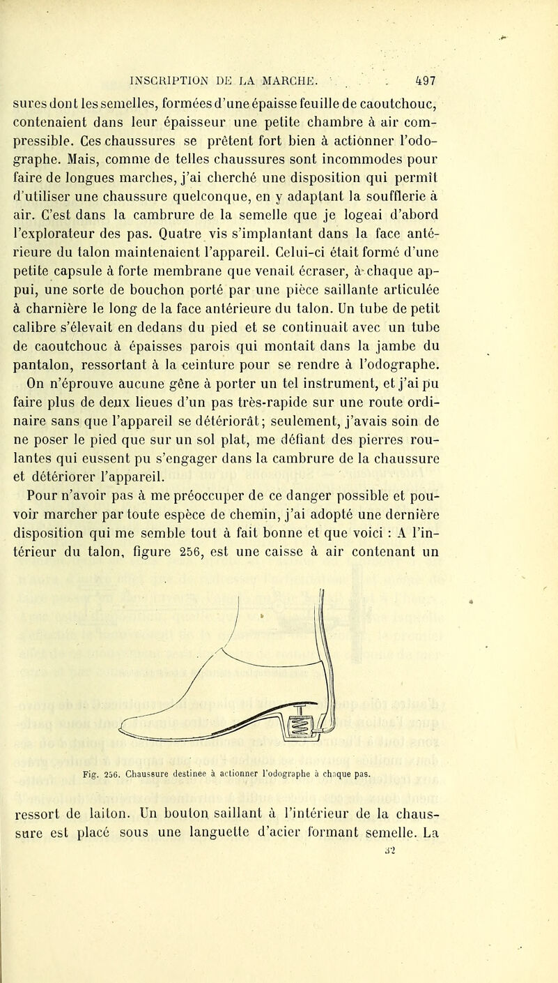 sures don t les semelles, formées d'une épaisse feuille de caoutchouc, contenaient dans leur épaisseur une petite chambre à air com- pressible. Ces chaussures se prêtent fort bien à actionner l'odo- graphe. Mais, comme de telles chaussures sont incommodes pour faire de longues marches, j'ai cherché une disposition qui permît d'utiliser une chaussure quelconque, en y adaptant la soufflerie à air. C'est dans la cambrure de la semelle que je logeai d'abord l'explorateur des pas. Quatre vis s'implantant dans la face anté- rieure du talon maintenaient l'appareil. Celui-ci était formé d'une petite capsule à forte membrane que venait écraser, à-chaque ap- pui, une sorte de bouchon porté par une pièce saillante articulée à charnière le long de la face antérieure du talon. Un tube de petit calibre s'élevait en dedans du pied et se continuait avec un tube de caoutchouc à épaisses parois qui montait dans la jambe du pantalon, ressortant à la teinture pour se rendre à l'odographe. On n'éprouve aucune gêne à porter un tel instrument, et j'ai pu faire plus de deux lieues d'un pas ti'ès-rapide sur une route ordi- naire sans que l'appareil se détériorât; seulement, j'avais soin de ne poser le pied que sur un sol plat, me défiant des pierres rou- lantes qui eussent pu s'engager dans la cambrure de la chaussure et détériorer l'appareil. Pour n'avoir pas à me préoccuper de ce danger possible et pou- voir marcher par toute espèce de chemin, j'ai adopté une dernière disposition qui me semble tout à fait bonne et que voici : A l'in- térieur du talon, figure 256, est une caisse à air contenant un Fig. 256. Chaussure destinée à actionner Todographe à chaque pas. ressort de laiton. Un boulon, saillant à l'intérieur de la chaus- sure est placé sous une languette d'acier formant semelle. La