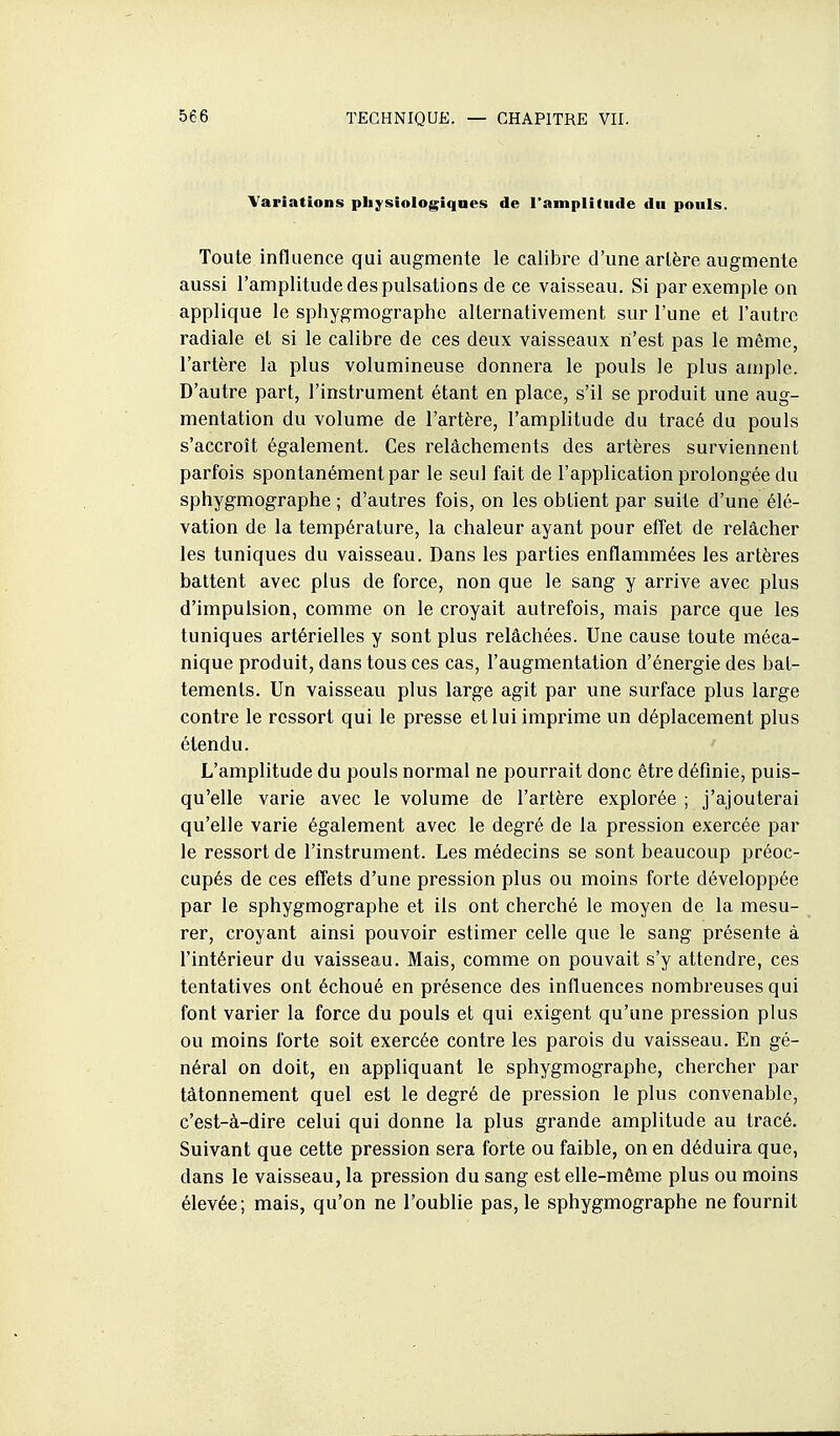Variations pliysiologiqaes de l'amplitude du pouls. Toute influence qui augmente le calibre d'une artère augmente aussi l'amplitude des pulsations de ce vaisseau. Si par exemple on applique le sphygmographe alternativement sur l'une et l'autre radiale et si le calibre de ces deux vaisseaux n'est pas le même, l'artère la plus volumineuse donnera le pouls le plus ample. D'autre part, l'instrument étant en place, s'il se produit une aug- mentation du volume de l'artère, l'amplitude du tracé du pouls s'accroît également. Ces relâchements des artères surviennent parfois spontanément par le seul fait de l'application prolongée du sphygmographe ; d'autres fois, on les obtient par suite d'une élé- vation de la température, la chaleur ayant pour effet de relâcher les tuniques du vaisseau. Dans les parties enflammées les artères battent avec plus de force, non que le sang y arrive avec plus d'impulsion, comme on le croyait autrefois, mais parce que les tuniques artérielles y sont plus relâchées. Une cause toute méca- nique produit, dans tous ces cas, l'augmentation d'énergie des bat- tements. Un vaisseau plus large agit par une surface plus large contre le ressort qui le presse et lui imprime un déplacement plus étendu. L'amplitude du pouls normal ne pourrait donc être définie, puis- qu'elle varie avec le volume de l'artère explorée ; j'ajouterai qu'elle varie également avec le degré de la pression exercée par le ressort de l'instrument. Les médecins se sont beaucoup préoc- cupés de ces effets d'une pression plus ou moins forte développée par le sphygmographe et ils ont cherché le moyen de la mesu- rer, croyant ainsi pouvoir estimer celle que le sang présente à l'intérieur du vaisseau. Mais, comme on pouvait s'y attendre, ces tentatives ont échoué en présence des influences nombreuses qui font varier la force du pouls et qui exigent qu'une pression plus ou moins forte soit exercée contre les parois du vaisseau. En gé- néral on doit, en appliquant le sphygmographe, chercher par tâtonnement quel est le degré de pression le plus convenable, c'est-à-dire celui qui donne la plus grande amplitude au tracé. Suivant que cette pression sera forte ou faible, on en déduira que, dans le vaisseau, la pression du sang est elle-même plus ou moins élevée; mais, qu'on ne l'oublie pas, le sphygmographe ne fournit