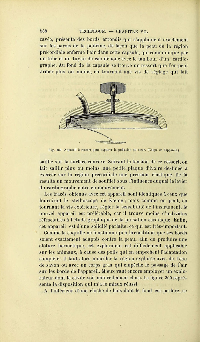 cavée, présente des bords arrondis qui s'appliquent exactement sur les parois de la poitrine, de façon que la peau de la région précordiale enferme l'air dans cette capsule, qui communique par un tube et un tuyau de caoutchouc avec le tambour d'un cardio- graphe. Au fond de la capsule se trouve un ressort que l'on peut armer plus ou moins, en tournant une vis de réglage qui fait Fig. 309. Appareil à ressort pour explorer la pulsation du cœur. (Coupe de l'appareil.) saillie sur la surface convexe. Suivant la tension de ce ressort, on fait saillir plus ou moins une petite plaque d'ivoire destinée à exercer sur la région précordiale une pression élastique. De là résulte un mouvement de soufflet sous l'influence duquel le levier du cardiographe entre en mouvement. Les tracés obtenus avec cet appareil sont identiques à ceux que fournirait le stéthoscope de Kœnig; mais comme on peut, en tournant la vis extéiieure, régler la sensibilité de l'instrument, le nouvel appareil est préférable, car il trouve moins d'individus réfractaires à l'étude graphique de la pulsation cardiaque. Enfin, cet appareil est d'une solidité parfaite, ce qui est très-important. Comme la coquille ne fonctionne qu'à la condition que ses bords soient exactement adaptés contre la peau, afin de produire une clôture hermétique, cet explorateur est difficilement applicable sur les animaux, à cause des poils qui en empêchent l'adaptation complète. 11 faut alors mouiller la région explorée avec de l'eau de savon ou avec un corps gras qui empêche le passage de l'air sur les bords de l'appareil. Mieux vaut encore employer un explo- rateur dont la cavité soit naturellement close. La figure 309 repré- sente la disposition qui m'a le mieux réussi. A l'intérieur d'une cloche de bois dont le fond est perforé, se