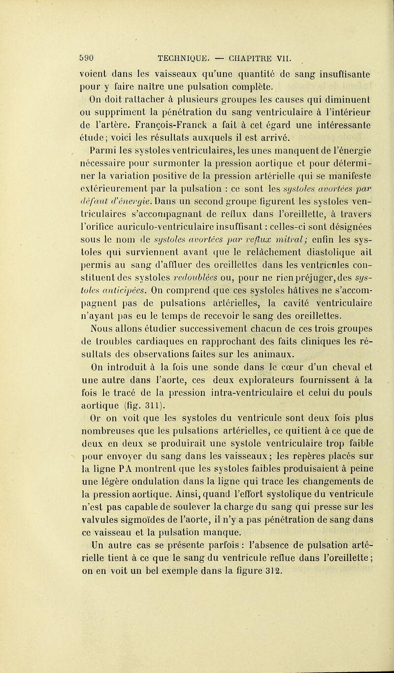 voient dans les vaisseaux qu'une quantité de sang insuffisante pour y faire naître une pulsation complète. On doit rattacher à plusieurs groupes les causes qui diminuent ou suppriment la pénétration du sang ventriculaire à l'intérieur de l'artère. François-Franck a fait à cet égard une intéressante étude; voici les résultats auxquels il est arrivé. Parmi les systoles ventriculaires, les unes manquent de l'énergie nécessaire pour surmonter la pression aortique et pour détermi- ner la variation positive de la pression artérielle qui se manifeste extérieurement par la pulsation : ce sont les sijsloles avortées par défaut d'énergie. Dans un second groupe figurent les systoles ven- triculaires s'acconipagnant de rellux dans l'oreillette, à travers l'orifice auriculo-ventriculaire insuffisant : celles-ci sont désignées sous le nom de systoles avortées par reflux mitral; enfin les sys- toles qui surviennent avant que le relâchement diastolique ait permis au sang d'affluer des oreillettes dans les ventricules con- stituent des systoles redoublées ou, pour ne rien préjuger, des sys- toles anticipées. On comprend que ces systoles hâtives ne s'accom- pagnent pas de pulsations artérielles, la cavité ventriculaire n'ayant pas eu le temps de recevoir le sang des oreillettes. Nous allons étudier successivement chacun de ces trois groupes de troubles cardiaques en rapprochant des faits cliniques les ré- sultats des observations faites sur les animaux. On introduit à la fois une sonde dans le cœur d'un cheval et une autre dans l'aorte, ces deux explorateurs fournissent à la fois le tracé de la pression intra-ventriculaire et celui du pouls aortique (fig. 311). Or on voit que les systoles du ventricule sont deux fois plus nombreuses que les pulsations artérielles, ce qui tient à ce que de deux en deux se produirait une systole ventriculaire trop faible pour envoyer du sang dans les vaisseaux ; les repères placés sur la ligne PA montrent que les systoles faibles produisaient à peine une légère ondulation dans la ligne qui trace les changements de la pression aortique. Ainsi, quand l'effort systolique du ventricule n'est pas capable de soulever la charge du sang qui presse sur les valvules sigmoïdes de l'aorte, il n'y a pas pénétration de sang dans ce vaisseau et la pulsation manque. Un autre cas se présente parfois : l'absence de pulsation arté- rielle tient à ce que le sang du ventricule reflue dans l'oreillette ; on en voit un bel exemple dans la figure 312.
