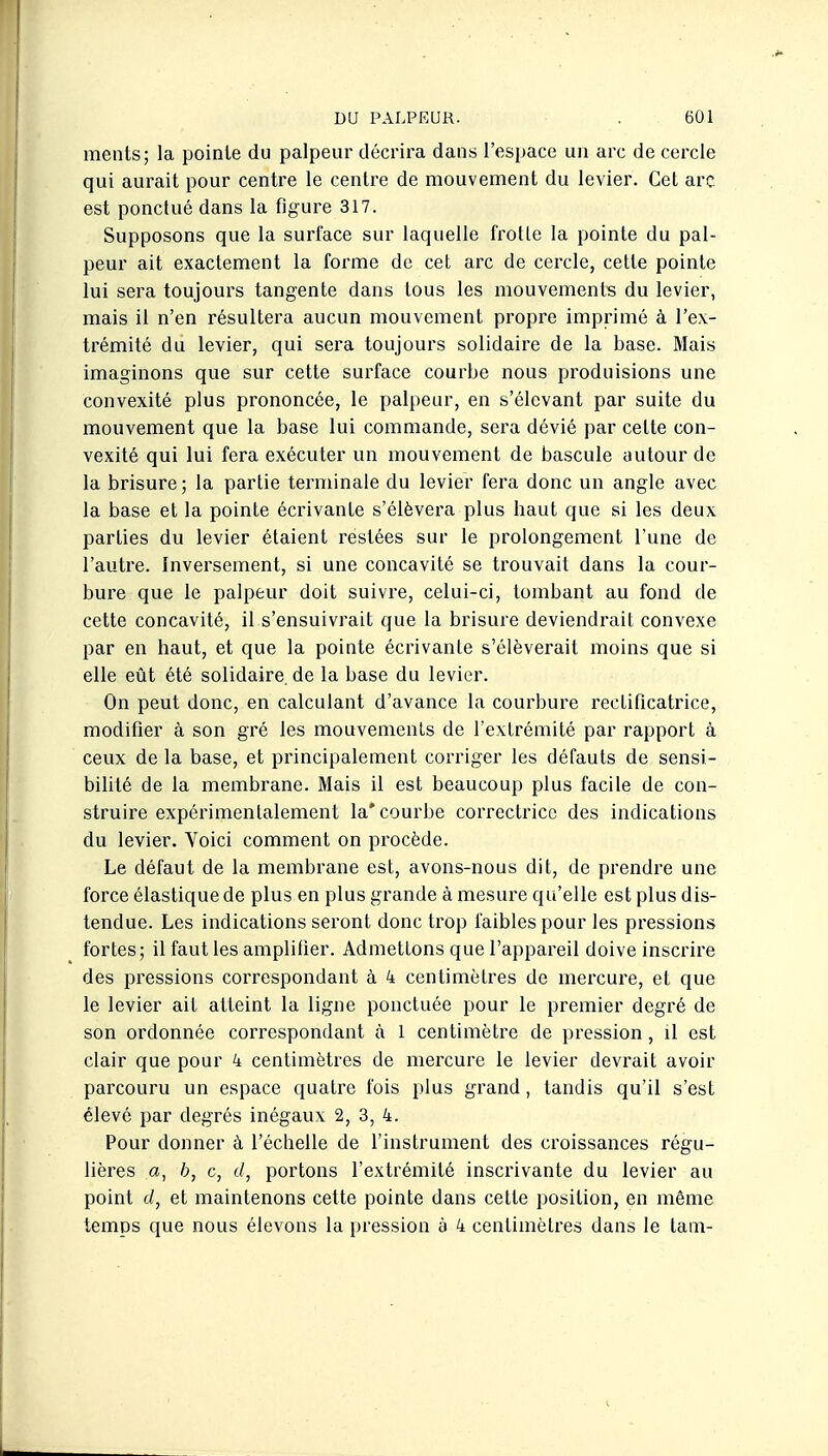 ments; la pointe du palpeur décrira dans l'espace un arc de cercle qui aurait pour centre le centre de mouvement du levier. Cet arc est ponctué dans la figure 317. Supposons que la surface sur laquelle frotte la pointe du pal- peur ait exactement la forme de cet arc de cercle, cette pointe lui sera toujours tangente dans tous les mouvements du levier, mais il n'en résultera aucun mouvement propre imprimé à l'ex- trémité du levier, qui sera toujours solidaire de la base. Mais imaginons que sur cette surface courbe nous produisions une convexité plus prononcée, le palpeur, en s'élcvant par suite du mouvement que la base lui commande, sera dévié par cette con- vexité qui lui fera exécuter un mouvement de bascule autour de la brisure; la partie terminale du levier fera donc un angle avec la base et la pointe écrivante s'élèvera plus haut que si les deux parties du levier étaient restées sur le prolongement l'une de l'autre. Inversement, si une concavité se trouvait dans la cour- bure que le palpeur doit suivre, celui-ci, tombant au fond de cette concavité, il s'ensuivrait que la brisure deviendrait convexe par en haut, et que la pointe écrivante s'élèverait moins que si elle eût été solidaire, de la base du levier. On peut donc, en calculant d'avance la courbure rectificatrice, modifier à son gré les mouvements de l'extrémité par rapport à ceux de la base, et principalement corriger les défauts de sensi- bilité de la membrane. Mais il est beaucoup plus facile de con- struire expérimentalement la* courbe correctrice des indications du levier. Voici comment on procède. Le défaut de la membrane est, avons-nous dit, de prendre une force élastique de plus en plus grande à mesure qu'elle est plus dis- tendue. Les indications seront donc trop faibles pour les pressions fortes; il faut les amplifier. Admettons que l'appareil doive inscrire des pressions correspondant à 4 centimètres de mercure, et que le levier ait atteint la ligne ponctuée pour le premier degré de son ordonnée correspondant à 1 centimètre de pression, il est clair que pour 4 centimètres de mercure le levier devrait avoir parcouru un espace quatre fois plus grand, tandis qu'il s'est élevé par degrés inégaux 2, 3, 4. Pour donner à l'échelle de l'instrument des croissances régu- lières a, h, c, (/, portons l'extrémité inscrivante du levier au point ci, et maintenons cette pointe dans cette position, en même temps que nous élevons la i)ression à 4 centimètres dans le tam-