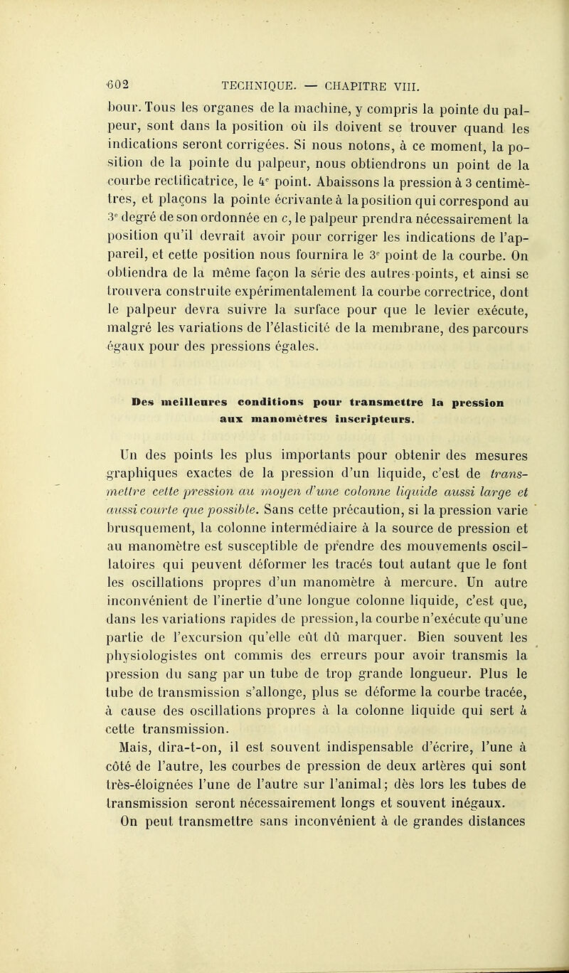 bour. Tous les organes de la machine, y compris la pointe du pal- peur, sont dans la position où ils doivent se trouver quand les indications seront coiTigées. Si nous notons, à ce moment, la po- sition de la pointe du palpeur, nous obtiendrons un point de la courbe rectificatrice, le k point. Abaissons la pression à 3 centimè- tres, et plaçons la pointe écrivante à la position qui correspond au 3 degré de son ordonnée en c, le palpeur prendra nécessairement la position qu'il devrait avoir pour corriger les indications de l'ap- pareil, et cette position nous fournira le 3 point de la courbe. On obtiendra de la même façon la série des autres points, et ainsi se trouvera construite expérimentalement la courbe correctrice, dont le palpeur devra suivre la surface pour que le levier exécute, malgré les variations de l'élasticité de la membrane, des parcours égaux pour des pressions égales. Des meilleures conditions pour transmettre la pression aux manomètres inscripteurs. Un des points les plus importants pour obtenir des mesures gi'aphiques exactes de la pression d'un liquide, c'est de trans- mettre cette pression au moyen d'une colonne liquide aussi large et aiissi courte que possible. Sans cette précaution, si la pression varie brusquement, la colonne intermédiaire à la source de pression et au manomètre est susceptible de prendre des mouvements oscil- latoires qui peuvent déformer les tracés tout autant que le font les oscillations propres d'un manomètre à mercure. Un autre inconvénient de l'inertie d'une longue colonne liquide, c'est que, dans les variations rapides de pression, la courbe n'exécute qu'une partie de l'excursion qu'elle eût dû marquer. Bien souvent les physiologistes ont commis des erreurs pour avoir transmis la pression du sang par un tube de trop grande longueur. Plus le tube de transmission s'allonge, plus se déforme la courbe tracée, à cause des oscillations propres à la colonne liquide qui sert k cette transmission. Mais, dira-t-on, il est souvent indispensable d'écrire, l'une à côté de l'autre, les courbes de pression de deux artères qui sont très-éloignées l'une de l'autre sur l'animal; dès lors les tubes de transmission seront nécessairement longs et souvent inégaux. On peut transmettre sans inconvénient à de grandes distances !