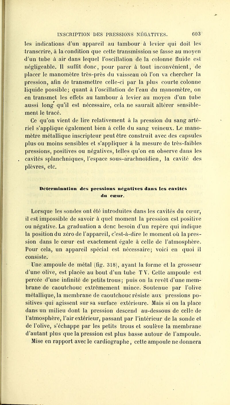Ses indications d'un appareil au tambour à levier qui doit les transcrire, à la condition que cette transmission se fasse au moyen d'un tube à air dans lequel l'oscillation de la colonne fluide est négligeable. Il suffit donc, pour parer à tout inconvénient, de placer le manomètre très-près du vaisseau où l'on va chercher la pression, afin de transmettre celle-ci par la plus courte colonne liquide possible; quant à l'oscillation de l'eau du manomètre, on en transmet les elfets au tambour à levier au moyen d'un tube aussi long qu'il est nécessaire, cela ne saurait altérer sensible- ment le tracé. Ce qu'on vient de liie relativement à la pression du sang arté- riel s'applique également bien à celle du sang veineux. Le mano- mètre métallique inscripteur peut être construit avec des capsules plus ou moins sensibles et s'appliquer à la mesure de très-faibles pressions, positives ou négatives, telles qu'on en observe dans les cavités splanchniques, l'espace sous-arachnoïdien, la cavité des plèvres, etc. Détermination des pressions négatives dans les cavités An cœur. Lorsque les sondes ont été introduites dans les cavités du cœui', il est impossible de savoir à quel moment la pression est positive ou négative. La graduation a donc besoin d'un repère qui indique la position du zéro de l'appareil, c'est-à-dire le moment où la pres- sion dans le cœur est exactement égale à celle de l'atmosphère. Pour cela, un appareil spécial est nécessaire; voici en quoi il consiste. Une ampoule de métal (fig. 318), ayant la forme et la grosseur d'une olive, est placée au bout d'un tube TV. Cette ampoule est percée d'une infinité de petits trous; puis on la revêt d'une mem- brane de caoutchouc extrêmement mince. Soutenue par l'olive métallique, la membrane de caoutchouc résiste aux pressions po- sitives qui agissent sur sa surface extérieure. Mais si on la place dans un milieu dont la pression descend au-dessous de celle de l'atmosphère, l'air extérieur, passant par l'intérieur de la sonde et de l'olive, s'échappe par les petits trous et soulève la membrane d'autant plus que la pression est plus basse autour de l'ampoule. Mise en rapport avec le cardiographe, cette ampoule ne donnera