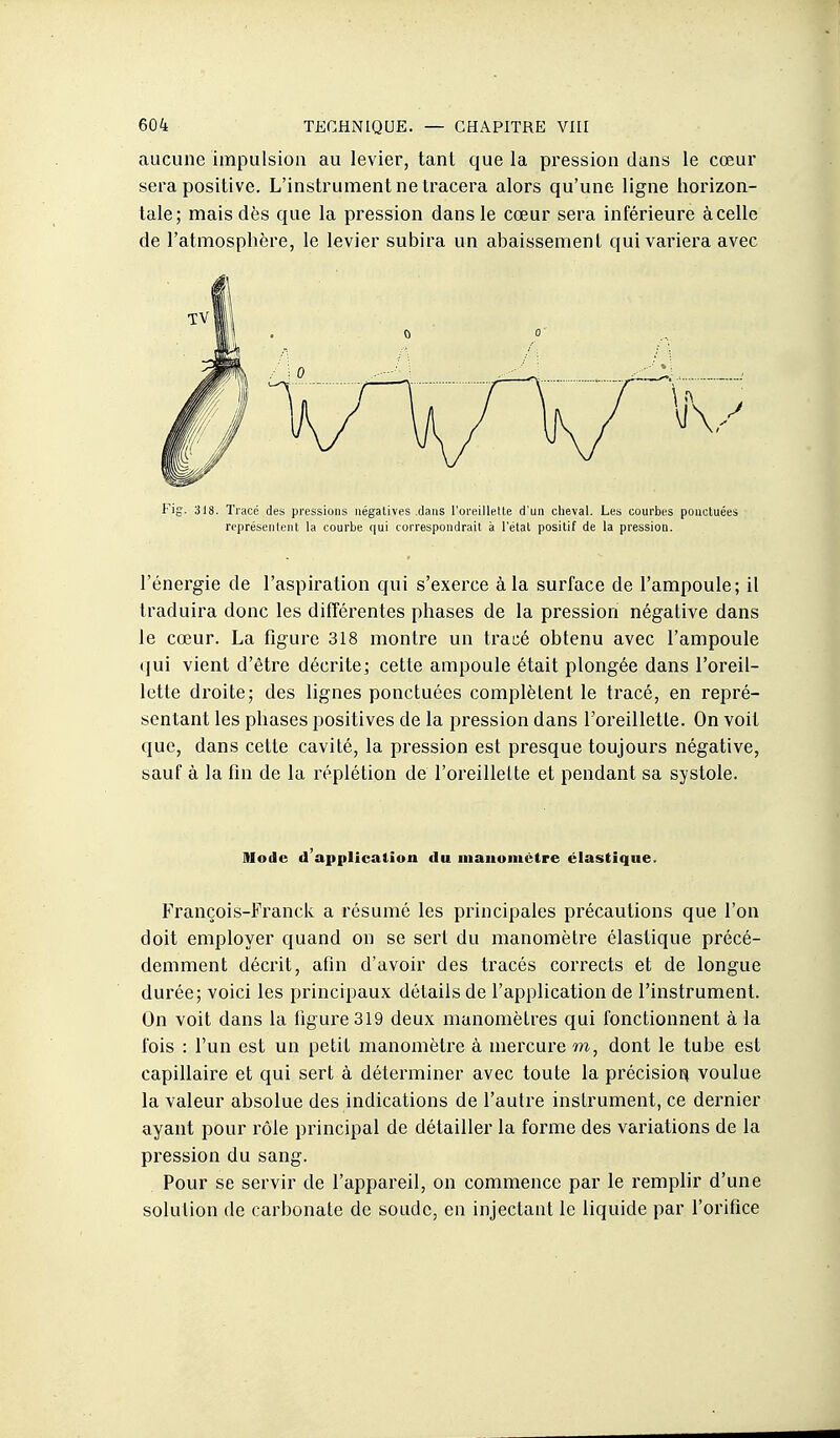 aucune impulsion au levier, tant que la pression dans le cœur sera positive. L'instrument ne tracera alors qu'une ligne horizon- tale; mais dès que la pression dans le cœur sera inférieure à celle de l'atmosphère, le levier subira un abaissement qui variera avec Fig. 318. Tracé des pressions négatives dans l'oreillette d'un cheval. Les courbes ponctuées représentent la courbe qui correspondrait à l'état positif de la pression. l'énergie de l'aspiration qui s'exerce à la surface de l'ampoule; il traduira donc les difîérentes phases de la pression négative dans le cœur. La figure 318 montre un tracé obtenu avec l'ampoule qui vient d'être décrite; cette ampoule était plongée dans l'oreil- lette droite; des lignes ponctuées complètent le tracé, en repré- sentant les phases positives de la pression dans l'oreillette. On voit que, dans cette cavité, la pression est presque toujours négative, sauf à la fin de la réplétion de l'oreillette et pendant sa systole. Mode d'applicalion du manomètre élastique. François-Franck a résumé les pi-incipales précautions que l'on doit employer quand on se sert du manomètre élastique précé- demment décrit, afin d'avoir des tracés corrects et de longue durée; voici les principaux détails de l'application de l'instrument. On voit dans la figure 319 deux manomètres qui fonctionnent à la fois : Fun est un petit manomètre à mercui'e m, dont le tube est capillaire et qui sert à déterminer avec toute la pi'écisioi^ voulue la valeur absolue des indications de l'autre instrument, ce dernier ayant pour rôle principal de détailler la forme des variations de la pression du sang. Pour se servir de l'appareil, on commence par le remplir d'une solution de carbonate de soude, en injectant le liquide par l'orifice
