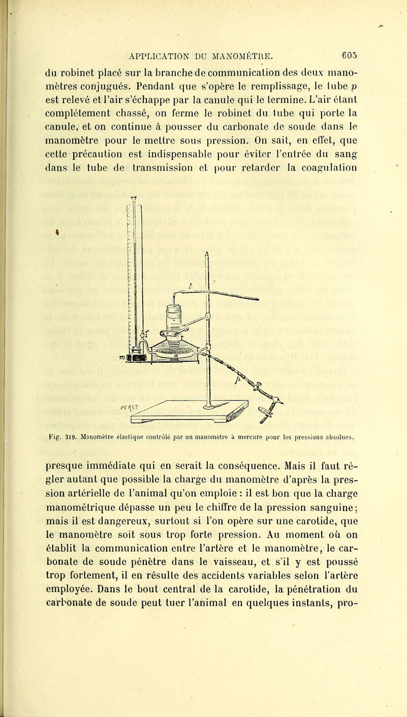 du robinet placé sur la branche de communication des deux mano- mètres conjugués. Pendant que s'opère le remplissage, le lube p est relevé et l'air s'échappe par la canule qui le termine. L'air étant complètement chassé, on ferme le robinet du lube qui porte la canule, et on continue à pousser du carbonate de soude dans le manomètre pour le mettre sous pression. On sait, en effet, que cette précaution est indispensable pour éviter l'entrée du sang dans le tube de transmission et pour retarder la coagulation I Fig. 319. Manomètre élastique contrôlé par un manomètre à mercure pour les pressions absolues. presque immédiate qui en serait la conséquence. Mais il faut ré- gler autant que possible la charge du manomètre d'après la pres- sion artérielle de l'animal qu'on emploie : il est bon que la charge manométrique dépasse un peu le chiffre de la pression sanguine; mais il est dangereux, surtout si l'on opère sur une carotide, que le manomètre soit sous trop forte pression. Au moment où on établit la communication entre l'artère et le manomètre, le car- bonate de soude pénètre dans le vaisseau, et s'il y est poussé trop fortement, il en résulte des accidents variables selon l'artère employée. Dans le bout central de la carotide, la pénétration du carbonate de soude peut tuer l'animal en quelques instants, pro-