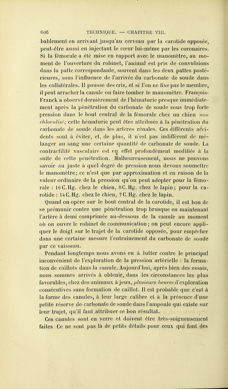 bablement en arrivant jusqu'au cerveau par la carotide opposée, peut-être aussi en injectant le cœur lui-même par les coronaires. Si la fémorale a été mise en rapport avec le manomètre, au mo- ment de l'ouverture du robinet, l'animal est pris de convulsions dans la patte correspondante, souvent dans les deux pattes posté- rieures, sous l'influence de l'arrivée du carbonate de soude dans les collatérales. Il pousse des cris, et si l'on ne fixe pas le membre, il peut arracber la canule ou faire tomber le manomètre. François- Franck a observé dernièrement de l'hématurie presque immédiate- ment après la pénétration du carbonate de soude sous trop forte pression dans le bout central de la fémorale chez un chien non chloraUsé; cette hématurie peut être attribuée à la pénétration du carbonate de soude dans les artères rénales. Ces différents acci- dents sont à éviter, et, de plus, il n'est pas indifférent de mé- langer au sang une certaine quantité de carbonate de soude. La contractililé vasculairc est en effet profondément modifiée à la suite de cette pénétration. Malheureusement, nous ne pouvons savoir au juste à quel degré de pression nous devons soumettre le manomètre; ce n'est que par approximation et en raison de la valeur ordinaire de la pression qu'on peut adopter pour la fémo- rale : 16G.Hg. chez le chien, SC.Hg. chez le lapin; pour la ca- rotide : i4C.Hg. chez le chien, 7C.Hg. chez le lapin. Quand on opère sur le bout central de la carotide, il est bon de se prémunir contre une pénétration trop brusque en maintenant l'artère à demi comprimée au-dessous de la canule au moment où on ouvre le robinet de communication; on peut encore appli- quer le doigt sur le trajet de la carotide opposée, pour empêcher dans une certaine mesure l'entraînement du carbonate de soude par ce vaisseau. Pendant longtemps nous avons eu à lutter contre le principal inconvénient de l'exploration de la pression artérielle : la forma- tion de caillots dans la canule. Aujourd'hui, après bien des essais, nous sommes arrivés à obtenir, dans les circonstances les plus favorables, chez des animaux à jeun, jdusiews heures d'exploration consécutives sans formation de caillot. Il est probable que c'est à la forme des canules, à leur large calibre et à la présence d'une petite réserve de carbonate de soude dans l'ampoule qui existe sur leur trajet, qu'il faut attribuer ce bon résultat. ■ Ces canules sont en verre et doivent être très-soigneusement faites Ce ne sont pas là de petits détails pour ceux qui font.des