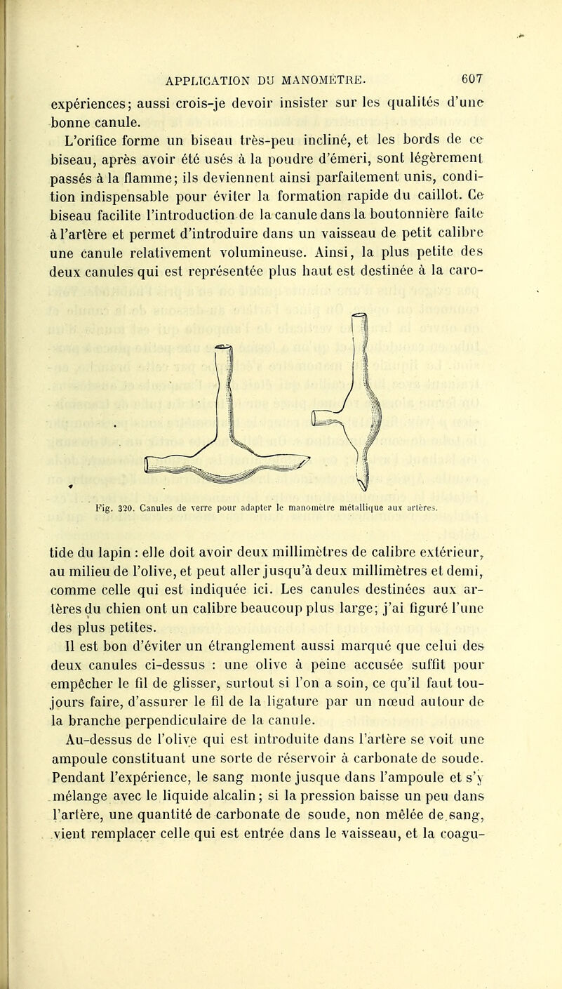 expériences; aussi crois-je devoir insister sur les qualités d'une bonne canule. L'orifice forme un biseau très-peu incliné, et les bords de ce biseau, après avoir été usés à la poudre d'émeri, sont légèrement passés à la flamme; ils deviennent ainsi parfaitement unis, condi- tion indispensable pour éviter la formation rapide du caillot. Ce biseau facilite l'introduction de la canule dans la boutonnière faite à l'artère et permet d'introduire dans un vaisseau de petit calibre une canule relativement volumineuse. Ainsi, la plus petite des deux canules qui est i^eprésentée plus haut est destinée à la caro- Fig. 320. Canules de \en'e pour adapter le manouièlre niélalli(|ue aux arlères. tide du lapin : elle doit avoir deux millimètres de calibre extérieur^ au milieu de l'olive, et peut aller jusqu'à deux millimètres et demi, comme celle qui est indiquée ici. Les canules destinées aux ar- tères du chien ont un calibre beaucoup plus large; j'ai figuré l'une des plus petites. Il est bon d'éviter un étranglement aussi marqué que celui des deux canules ci-dessus : une olive à peine accusée suffit pour empêcher le fil de glisser, surtout si l'on a soin, ce qu'il faut tou- jours faire, d'assurer le fil de la ligature par un nœud autour de la branche perpendiculaire de la canule. Au-dessus de l'olive qui est introduite dans l'artère se voit une ampoule constituant une sorte de réservoir à carbonate de soude. Pendant l'expérience, le sang monte jusque dans l'ampoule et s') mélange avec le liquide alcalin; si la pression baisse un peu dans l'artère, une quantité de carbonate de soude, non mêlée de.sang, vient remplacer celle qui est entrée dans le vaisseau, et la coagu-
