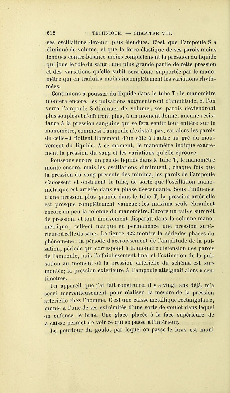 ses oscillations devenir plus étendues. C'est que l'ampoule S a diminué de volume, et que la Ibrce élastique de ses parois moins tendues contre-balance moins complètement la pression du liquide qui joue le rôle du sang ; une plus grande partie de cette pression et des variations qu'elle subit sera donc supportée par le mano- mètre qui en traduira moins incomplètement les variations rhytli- mées. Continuons à pousser du liquide dans le tube T : le manomètre montera encore, les pulsations augmenteront d'amplitude, et l'on verra l'ampoule S diminuer de volume; ses parois deviendront plus souples et n'offriront plus, à un moment donné, aucune résis- tance à la pression sanguine qui se fera sentir tout entière sur le manomètre, comme si l'ampoule n'existait pas, car alors les parois de celle-ci flottent librement d'un côté à l'autre au gré du mou - vement du liquide. A ce moment, le manomètre indique exacte- ment la pression du sang et les variations qu'elle éprouve. Poussons encore un peu de liquide dans le tube T, le manomètre monte encore, mais les oscillations diminuent ; chaque fois que la pression du sang présente des minima, les parois de l'ampoule s'adossent et obstruent le tube, de sorte que l'oscillation mano- métrique est arrêtée dans sa phase descendante. Sous l'influence d'une pression plus grande dans le tube T, la pression artérielle est presque complètement vaincue; les maxima seuls ébranlent encore un peu la colonne du manomètre. Encore un faible surcroît de pression, et tout mouvement disparaît dans la colonne mano- mètrique ; celle-ci mai'que en permanence une pression supé- rieureàcelledusanï. La figure 322 montre la sériedes phases du phénomène : la période d'accroissement de l'amplitude de la pul- sation, période qui correspond à la moindre distension des parois de l'ampoule, puis l'alTaiblissement final et l'extinction de la pul- sation au moment où la pression artérielle du schéma est sur- montée; la pression extérieure à l'ampoule atteignait alors 9 cen- timètres. Un appareil que j'ai fait construire, il y a vingt ans déjà, m'a servi merveilleusement pour réaliser la mesure de la pression artérielle chez l'homme. C'est une caisse métallique rectangulaire, munie à l'une de ses extrémités d'une sorte de goulot dans lequel on enfonce le bras. Une glace placée à la face supérieure de a caisse permet de voir ce qui se passe à l'intérieur. Le pourtour du goulot par lequel on passe le bras est muni