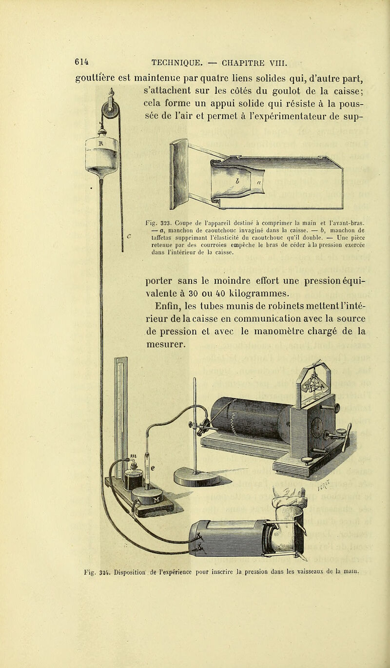 goulti'ère est maintenue par quatre liens solides qui, d'autre part, s'attachent sur les côtés du goulot de la caisse; cela forme un appui solide qui résiste à la pous- sée de l'air et permet à l'expérimentateur de sup- Fig. 323. Coupe tle l'appareil destiné à comprimer la main et l'avant-bras. — a, manchon de caoutchouc invaginé dans la caisse. — 6, manchon de taffetas supprimant l'élasticité du caoutchouc qu'il double. — Une pièce retenue par des courroies empêche le bras de céder à la pression exercée dans l'intérieur de la caisse. porter sans le moindre effort une pression équi- valente à 30 ou 40 kilogrammes. Enfm, les tubes munis de robinets mettent l'inté- rieur de la caisse en communication avec la source de pression et avec le manomètre chargé de la mesurer. Fig. 324. Disposition de l'expérience pour inscrire la pression dans les vaisseaux de la main.