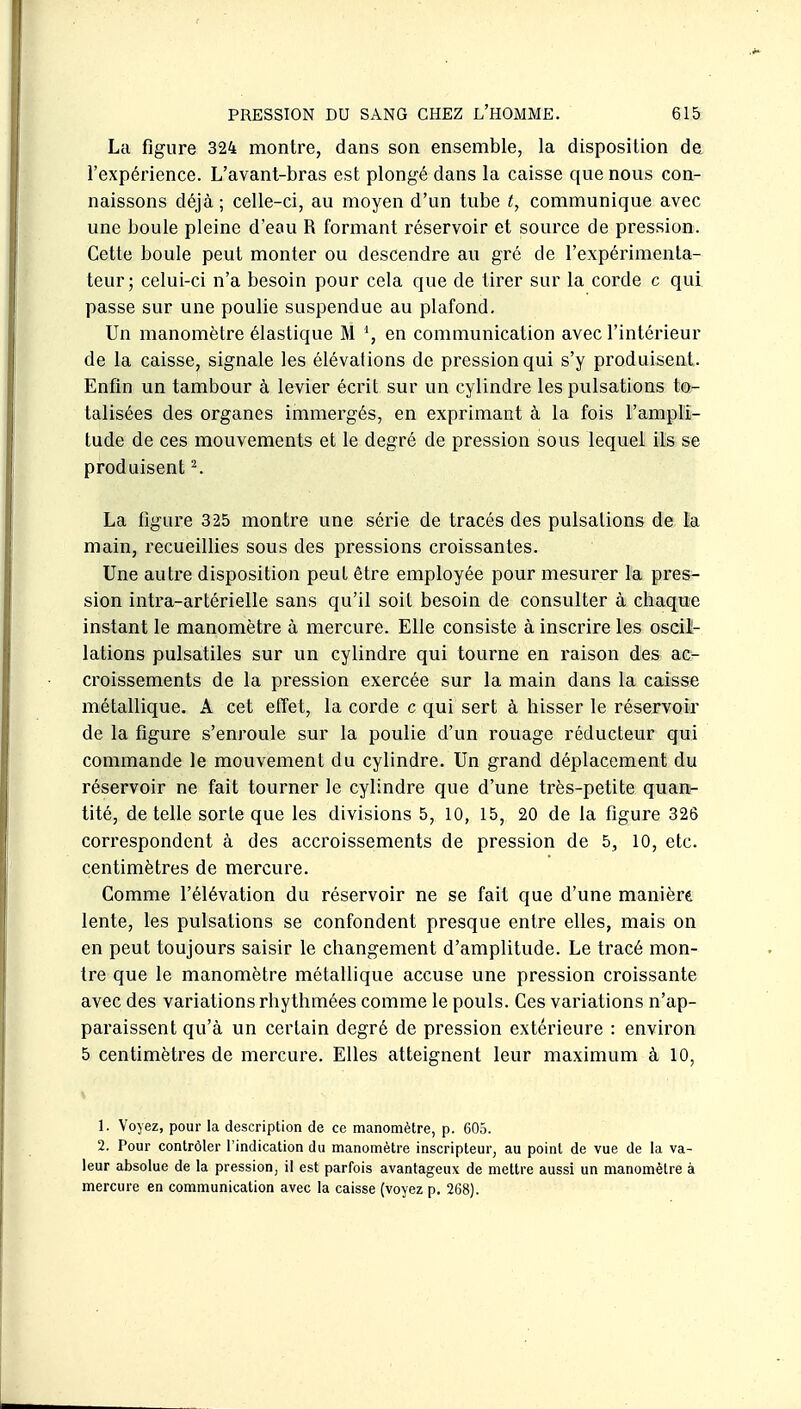 La figure 324 montre, dans son ensemble, la disposition de l'expérience. L'avant-bras est plongé dans la caisse que nous con- naissons déjà; celle-ci, au moyen d'un tube t, communique avec une boule pleine d'eau R formant réservoir et source de pression. Cette boule peut monter ou descendre au gré de l'expérimenta- teur; celui-ci n'a besoin pour cela que de tirer sur la corde c qui passe sur une poulie suspendue au plafond. Un manomètre élastique M \ en communication avec l'intérieur de la caisse, signale les élévations de pression qui s'y produisent. Enfin un tambour à levier écrit sur un cylindre les pulsations to- talisées des organes immergés, en exprimant à la fois l'ampli- tude de ces mouvements et le degré de pression sous lequel ils se produisent ^ La figure 325 montre une série de tracés des pulsations de la main, recueillies sous des pressions croissantes. Une autre disposition peut être employée pour mesurer la pres- sion intra-artérielle sans qu'il soit besoin de consulter à chaque instant le manomètre à mercure. Elle consiste à inscrire les oscil- lations pulsatiles sur un cylindre qui tourne en raison des ac- croissements de la pression exercée sur la main dans la caisse métallique. A cet effet, la corde c qui sert à hisser le réservoir de la figure s'enroule sur la poulie d'un rouage réducteur qui commande le mouvement du cylindre. Un grand déplacement du réservoir ne fait tourner le cylindre que d'une très-petite quan- tité, dételle sorte que les divisions 5, 10, 15, 20 de la figure 326 correspondent à des accroissements de pression de 5, 10, etc. centimètres de mercure. Comme l'élévation du réservoir ne se fait que d'une maniéré lente, les pulsations se confondent presque entre elles, mais on en peut toujours saisir le changement d'amplitude. Le tracé mon- tre que le manomètre métallique accuse une pression croissante avec des variations rhythmées comme le pouls. Ces variations n'ap- paraissent qu'à un certain degré de pression extérieure : environ 5 centimètres de mercure. Elles atteignent leur maximum à 10, 1. Voyez, pour la description de ce manomètre, p. 605. 2. Pour contrôler l'indication du manomètre inscripteur, au point de vue de la va- leur absolue de la pression, il est parfois avantageux de mettre aussi un manomètre à mercure en communication avec la caisse (voyez p. 268).