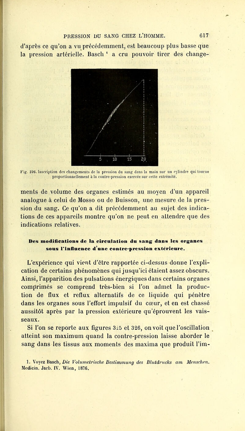 d'après ce qu'on a vu précédemment, est beaucoup plus basse que la pression artérielle. Basch ' a cru pouvoir tirer des change- Fig. 326. Inscription des changements de la pression du sang dans la main sur un cylindre qui tourne proportionnellement à la contre-pression exercée sur cette extrémité. ments de volume des organes estimés au moyen d'un appareil analogue à celui de Mosso ou de Buisson, une mesure de la pres- sion du sang. Ce qu'on a dit précédemment au sujet des indica- tions de ces appareils montre qu'on ne peut en attendre que des indications relatives. Des modiflcations de la circulation du sang dans les organes sous l'influence d'une contre-pression extérieure. L'expérience qui vient d'être rapportée ci-dessus donne l'expli- cation de certains phénomènes qui jusqu'ici étaient assez obscurs. Ainsi, l'apparition des pulsations énergiques dans certains organes comprimés se comprend très-bien si l'on admet la produc- tion de flux et reflux alternatifs de ce liquide qui pénètre dans les organes sous l'effort impulsif du cœur, et en est chassé aussitôt après par la pression extérieure qu'éprouvent les vais- seaux. Si l'on se reporte aux figures 3i5 et 326, on voit que l'oscillation atteint son maximum quand la contre-pression laisse aborder le sang dans les tissus aux moments des maxima que produit l'im- 1. Xo'^ezBaiSch, Die Volumelrische Bestîmmwig des Blutdrucks am Menschen. Medicin. Jarb. IV. Wien, 1876.