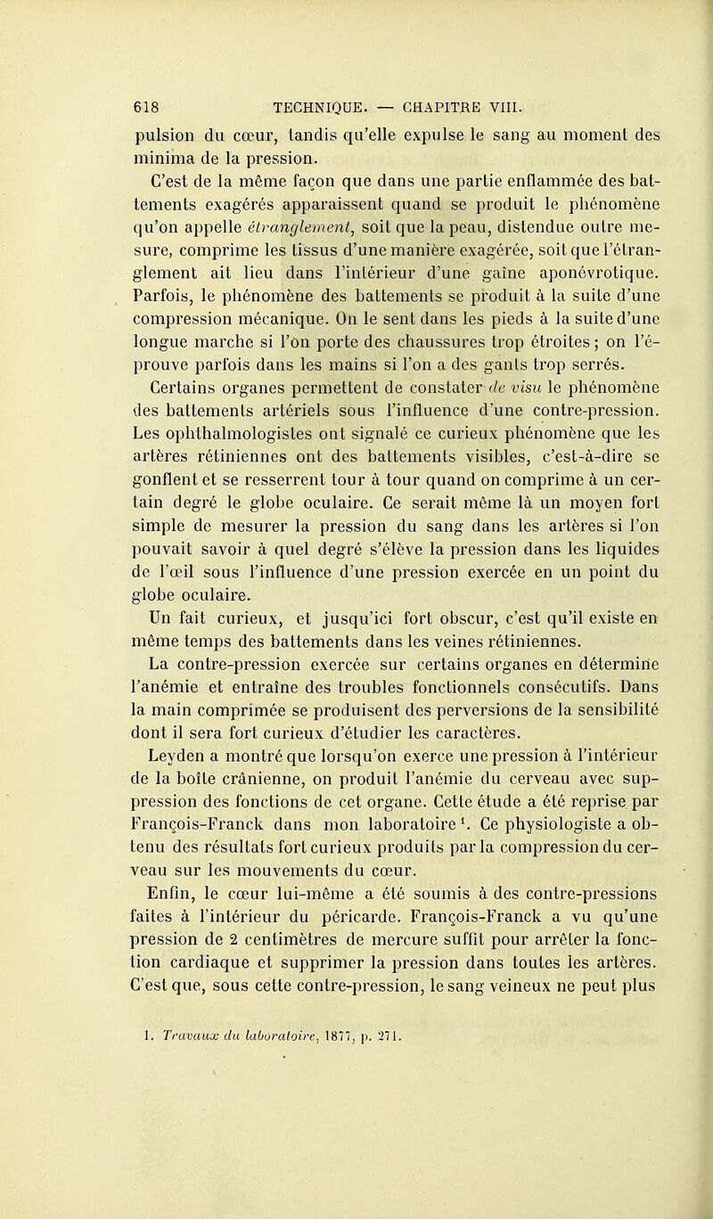 pulsion du cœur, tandis qu'elle expulse le sang au moment des minima de la pression. C'est de la même façon que dans une partie enflammée des bat- tements exagérés apparaissent quand se produit le phénomène qu'on appelle étranglement, soit que la peau, distendue outre me- sure, comprime les tissus d'une manière exagérée, soit que l'étran- glement ait lieu dans l'intérieur d'une gaîne aponévrotique. Parfois, le phénomène des battements se produit à la suite d'une compression mécanique. On le sent dans les pieds à la suite d'une longue marche si l'on porte des chaussures trop étroites; on l'é- prouve parfois dans les mains si l'on a des gants trop serrés. Certains organes permettent de constater de visu le phénomène des battements artériels sous l'influence d'une contre-pression. Les ophthalmologisles ont signalé ce curieux phénomène que les artères rétiniennes ont des battements visibles, c'est-à-dire se gonflent et se resserrent tour à tour quand on comprime à un cer- tain degré le globe oculaire. Ce serait même là un moyen fort simple de mesurer la pression du sang dans les artères si l'on pouvait savoir à quel degré s'élève la pression dans les liquides de l'œil sous l'influence d'une pression exercée en un point du globe oculaire. Un fait curieux, et jusqu'ici fort obscur, c'est qu'il existe en même temps des battements dans les veines rétiniennes. La contre-pression exercée sur certains organes en détermine l'anémie et entraîne des troubles fonctionnels consécutifs. Dans la main comprimée se produisent des perversions de la sensibilité dont il sera fort curieux d'étudier les caractères. Leyden a montré que lorsqu'on exerce une pression à l'intérieur de la boîte crânienne, on produit l'anémie du cerveau avec sup- pression des fonctions de cet organe. Cette étude a été reprise par François-Franck dans mon laboratoire K Ce physiologiste a ob- tenu des résultats fort curieux produits parla compression du cer- veau sur les mouvements du cœur. Enfin, le cœur lui-même a été soumis à des contre-pressions faites à l'intérieur du péricarde. François-Franck a vu qu'une pression de 2 centimètres de mercure suffit pour arrêter la fonc- tion cardiaque et supprimer la pression dans toutes les artères. C'est que, sous cette contre-pression, le sang veineux ne peut plus 1. Travaux du laboratoire, 1817, p. 371.