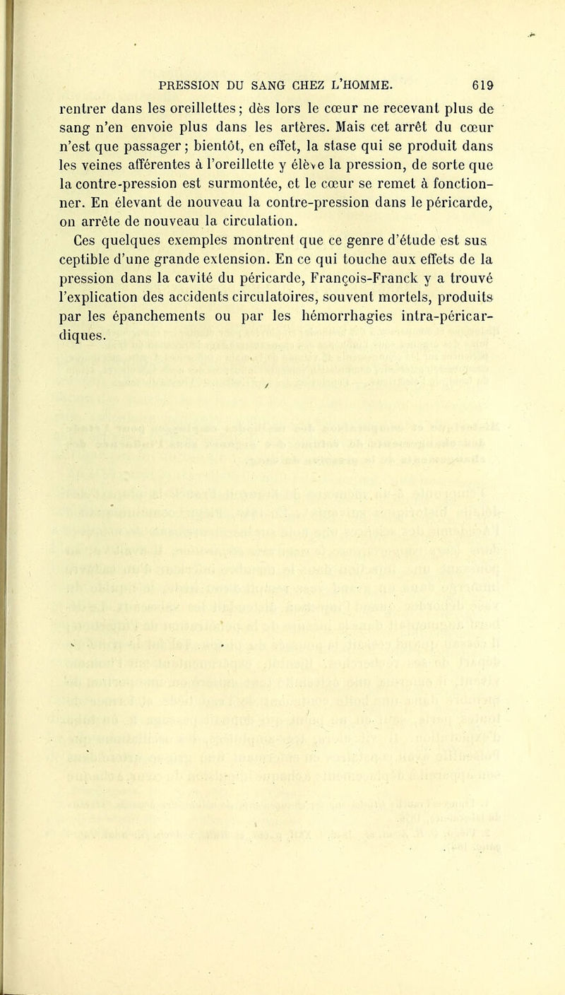 l'entrer dans les oreillettes ; dès lors le cœur ne recevant plus de sang n'en envoie plus dans les artères. Mais cet arrêt du cœur n'est que passager ; bientôt, en effet, la stase qui se produit dans les veines afférentes à l'oreillette y élève la pression, de sorte que la contre-pression est surmontée, et le cœur se remet à fonction- ner. En élevant de nouveau la contre-pression dans le péricarde, on arrête de nouveau la circulation. Ces quelques exemples montrent que ce genre d'étude est sus. ceptible d'une grande extension. En ce qui touche aux effets de la pression dans la cavité du péricarde, François-Franck y a trouvé l'explication des accidents circulatoires, souvent mortels, produits par les épanchements ou par les hémorrhagies intra-péricar- diques.