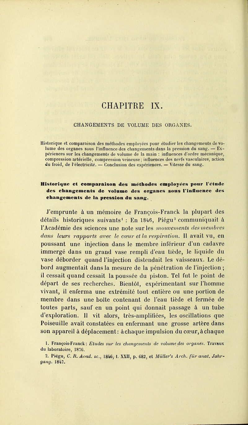 CHAPITRE IX. CHANGEMENTS DE VOLUME DES ORGANES. Historique et comparaison des méthodes employées pour étudier les changements de vo- lume des organes sous l'influence des changements dans la pression du sang. — Ex- périences sur les changements de volume de la main : influences d'ordre mécanique, compression artérielle, compression veineuse; influences des nerfs vasculaires, action du froid, de l'électricité. — Conclusion des expériences. — Vitesse du sang. Historique et comparaison des méthodes employées pour l'étude des changements de volume des organes sous l'influence des changements de la pression du sang. J'emprunte à un mémoire de François-Franck la plupart des détails historiques suivants* : En 1846, Piégu^ communiquait à l'Académie des sciences une note sur les mouvements des membres dans leurs rapports avec le cœur et la respiration. Il avait vu, en poussant une injection dans le membre inférieur d'un cadavre immergé dans un grand vase rempli d'eau tiède, le liquide du vase déborder quand l'injection distendait les vaisseaux. Le dé- bord augmentait dans la mesure de la pénétration de l'injection ; il cessait quand cessait la poussée du piston. Tel fut le point de départ de ses recherches. Bientôt, expérimentant sur l'homme vivant, il enferma une extrémité tout entière ou une portion de membre dans une boîte contenant de l'eau tiède et fermée de toutes parts, sauf en un point qui donnait passage à un tube d'exploration. 11 vit alors, très-amplifiées, les oscillations que Poiseuille avait constatées en enfermant une grosse artère dans son appareil à déplacement: à chaque impulsion du cœur, à chaque 1. François-Franck: Éludes sur les changements de volume des organes. Travaux du laboratoire, 1876. 2. Piégu, C. R. Acad. se., 1846, t. XXH, p. 682, et Mûller's Arch. fiir anat. Jahr- gang. 1847.