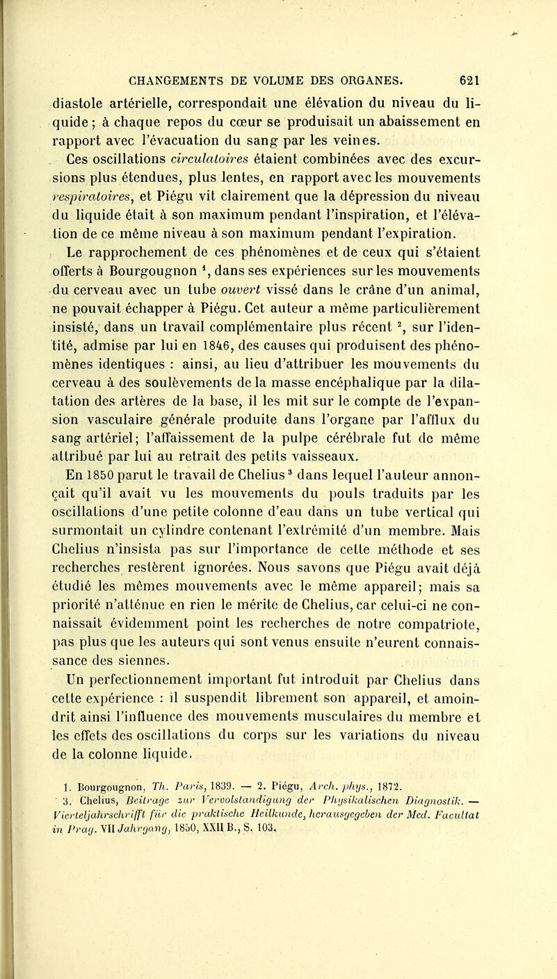 diastole artérielle, correspondait une élévation du niveau du li- quide ; à chaque repos du cœur se produisait un abaissement en rapport avec l'évacuation du sang par les veines. Ces oscillations circulatoires étaient combinées avec des excur- sions plus étendues, plus lentes, en rapport avec les mouvements respiratoires, et Piégu vit clairement que la dépression du niveau du liquide était à son maximum pendant l'inspiration, et l'éléva- tion de ce môme niveau à son maximum pendant l'expiration. Le rapprochement de ces phénomènes et de ceux qui s'étaient offerts à Bourgougnon *, dans ses expériences sur les mouvements du cerveau avec un tube ouvert vissé dans le crâne d'un animal, ne pouvait échapper à Piégu. Cet auteur a même particulièrement insisté, dans un travail complémentaire plus récent % sur l'iden- tité, admise par lui en 1846, des causes qui produisent des phéno- mènes identiques : ainsi, au lieu d'attribuer les mouvements du cerveau à des soulèvements de la masse encéphalique par la dila- tation des artères de la base, il les mit sur le compte de l'expan- sion vasculaire générale produite dans l'organe par l'afflux du sang artériel; l'affaissement de la pulpe cérébrale fut de même attribué par lui au retrait des petits vaisseaux. En 1850 parut le travail de Chelius ' dans lequel l'auteur annon- çait qu'il avait vu les mouvements du pouls traduits par les oscillations d'une petite colonne d'eau dans un tube vertical qui surmontait un cylindre contenant l'extrémité d'un membre. Mais Chelius n'insista pas sur l'importance de cette méthode et ses recherches restèrent ignorées. Nous savons que Piégu avait déjà étudié les mômes mouvements avec le môme appareil; mais sa priorité n'atténue en rien le mérite de Chelius, car celui-ci ne con- naissait évidenmient point les recherches de notre compatriote, pas plus que les auteurs qui sont venus ensuite n'eurent connais- sance des siennes. Un perfectionnement important fut introduit par Chelius dans cette expérience : il suspendit librement son appareil, et amoin- drit ainsi l'influence des mouvements musculaires du membre et les effets des oscillations du corps sur les variations du niveau de la colonne liquide. \. Bourgougnon, Th. 7^ar«s, 1839. — 2. Piégu, Arch. phys., 1872. 3. Chelius, Bcilragc zur Veruolstandigimg der Plujsikalischen Diagnostik. — V'œrleljahrsdirifj'l fiir die praklische Heilkunde, hcrausgegeben der Med. FacuUat in Prag. VU Jahrgang, 18b0, XXII B., S. 103.