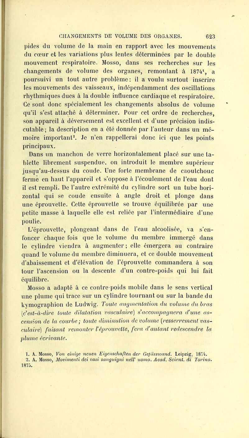pides du volume de la main en rapport avec les mouvements du cœur et les variations plus lentes déterminées par le double mouvement respiratoire. Mosso, dans ses recherches sur les changements de volume des organes, remontant à 1874', a poursuivi un tout autre problème : il a voulu surtout inscrire les mouvements des vaisseaux, indépendamment des oscillations rhythmiques dues à la double influence cardiaque et respiratoire. Ce sont donc spécialement les changements absolus de volume qu'il s'est attaché à déterminer. Pour cet ordre de recherches, son appareil à déversement est excellent et d'une précision indis- cutable; la description en a été donnée par l'auteur dans un mé- moire important^ Je n'en rappellerai donc ici que les points principaux. Dans un manchon de verre horizontalement placé sur une ta- blette librement suspendue, on introduit le membre supérieur jusqu'au-dessus du coude. Une forte membrane de caoutchouc ferme en haut l'appareil et s'oppose à l'écoulement de l'eau dont il est rempli. De l'autre extrémité du cylindre sort un tube hori- zontal qui se coude ensuite à angle droit et plonge dans une éprouvette. Cette éprouvette se trouve équilibrée par une petite masse à laquelle elle est reliée par l'intermédiaire d'une poulie. L'éprouvette, plongeant dans de l'eau alcoolisée, va s'en- foncer chaque fois que le volume du membre immergé dans le cylindre viendra à augmenter; elle émergera au conlraire quand le volume du membre diminuera, et ce double mouvement d'abaissement et d'élévation de l'éprouvette commandera à son tour l'ascension ou la descente d'un contre-poids qui lui fait équilibre. iMosso a adapté à ce contre-poids mobile dans le sens vertical une plume qui trace sur un cylindre tournant ou sur la bande du kymographion de Ludwig. Toute augmentation du volume du bras [c'est-à-dire toute dilatation vasculaire) s'accompagnera d'une as- cension de la courbe ; toute diminution de volume {resserrement vas- culaire) faisant remonter l'éprouvette, fera d'autant redescendre la plume écrivante. 1. A. Mosso, Von einige neuen Eigenschaften der Gefcisswand. Leipzig, 1874. 2. A. Mosso, Movimenli dei vasi sanguigni nelV uomo. Acad. Scient, di Torino. 1875.
