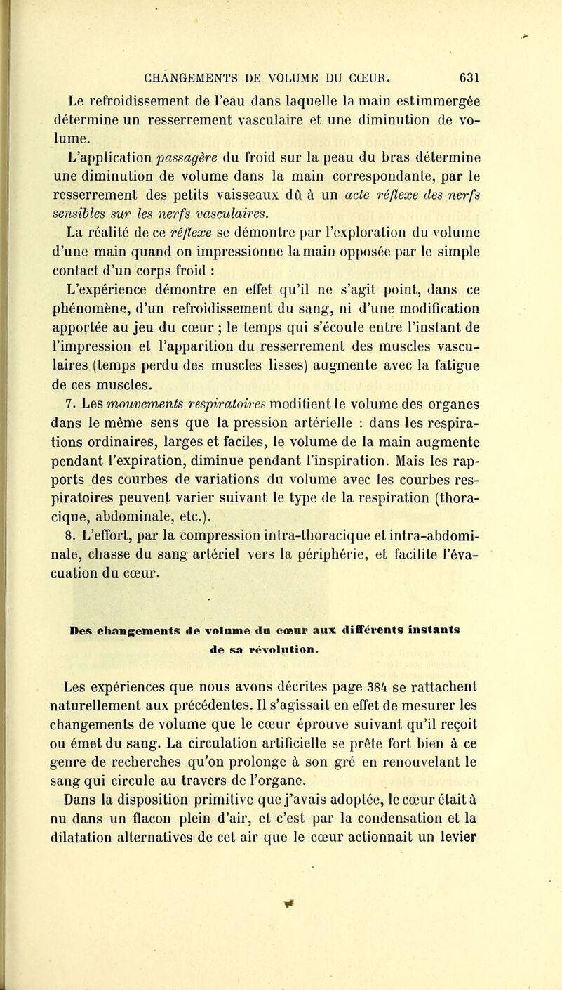 Le refroidissement de l'eau dans laquelle la main estimmergée détermine un resserrement vasculaire et une diminution de vo- lume. L'application passagère du froid sur la peau du bras détermine une diminution de volume dans la main correspondante, par le resserrement des petits vaisseaux dû à un acte réflexe des nerfs sensibles sur les nerfs vasculaires. La réalité de ce réflexe se démontre par l'exploration du volume d'une main quand on impressionne la main opposée par le simple contact d'un corps froid : L'expérience démontre en effet qu'il ne s'agit point, dans ce phénomène, d'un refroidissement du sang, ni d'une modification apportée au jeu du cœur ; le temps qui s'écoule entre l'instant de l'impression et l'apparition du resserrement des muscles vascu- laires (temps perdu des muscles lisses) augmente avec la fatigue de ces muscles. 7. Les mouvements respiratoires modifient le volume des organes dans le même sens que la pression artérielle : dans les respira- tions ordinaires, larges et faciles, le volume de la main augmente pendant l'expiration, diminue pendant l'inspiration. Mais les rap- ports des courbes de variations du volume avec les courbes res- piratoires peuvent varier suivant le type de la respiration (thora- cique, abdominale, etc.). 8. L'effort, par la compression intra-thoracique et intra-abdomi- nale, chasse du sang artériel vers la périphérie, et facilite l'éva- cuation du cœur. Des changements de volnme do cœur aux différents instants de sa l'évolution. Les expériences que nous avons décrites page 384 se rattachent naturellement aux précédentes. Il s'agissait en effet de mesurer les changements de volume que le cœur éprouve suivant qu'il reçoit ou émet du sang. La circulation artificielle se prête fort bien à ce genre de recherches qu'on prolonge à son gré en renouvelant le sang qui circule au travers de l'organe. Dans la disposition primitive que J'avais adoptée, le cœur était à nu dans un flacon plein d'air, et c'est par la condensation et la dilatation alternatives de cet air que le cœur actionnait un levier