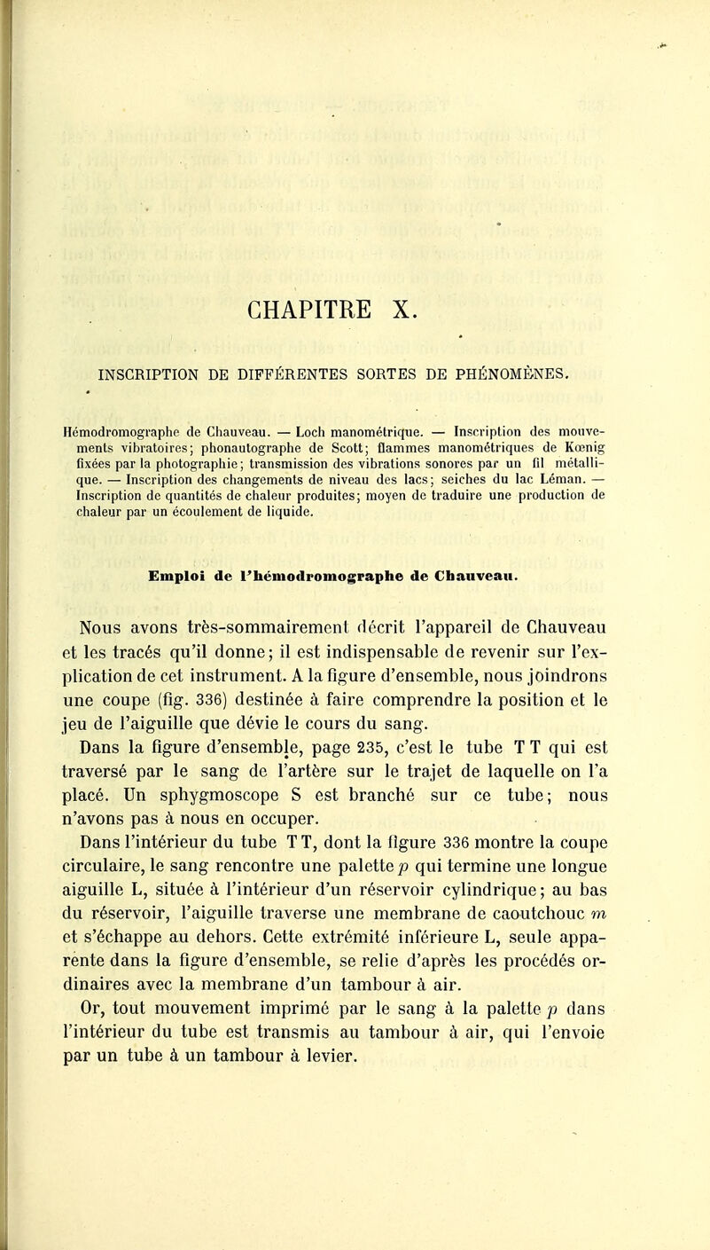 INSCRIPTION DE DIFFÉRENTES SORTES DE PHÉNOMÈNES, Hémodromographe de Chauveau. — Loch manométrique. — Inscription des mouve- ments vibratoires; phonautographe de Scott; flammes manométriques de Kœnig fixées par la photographie; transmission des vibrations sonores par un fd métalli- que. — Inscription des changements de niveau des lacs; seiches du lac Léman. — Inscription de quantités de chaleur produites; moyen de traduire une production de chaleur par un écoulement de liquide. Emploi de Thémodromographe de Chauveau. Nous avons très-sommairement décrit l'appareil de Chauveau et les tracés qu'il donne; il est indispensable de revenir sur l'ex- plication de cet instrument. A la figure d'ensemble, nous joindrons une coupe (fig. 336) destinée à faire comprendre la position et le jeu de l'aiguille que dévie le cours du sang. Dans la figure d'ensemble, page 235, c'est le tube T T qui est traversé par le sang de l'artère sur le trajet de laquelle on l'a placé. Un sphygmoscope S est branché sur ce tube; nous n'avons pas à nous en occuper. Dans l'intérieur du tube T T, dont la ligure 336 montre la coupe circulaire, le sang rencontre une palette jo qui termine une longue aiguille L, située à l'intérieur d'un réservoir cylindrique ; au bas du réservoir, f aiguille traverse une membrane de caoutchouc m et s'échappe au dehors. Cette extrémité inférieure L, seule appa- rente dans la figure d'ensemble, se relie d'après les procédés or- dinaires avec la membrane d'un tambour à air. Or, tout mouvement imprimé par le sang à la palette p dans l'intérieur du tube est transmis au tambour à air, qui l'envoie par un tube à un tambour à levier.
