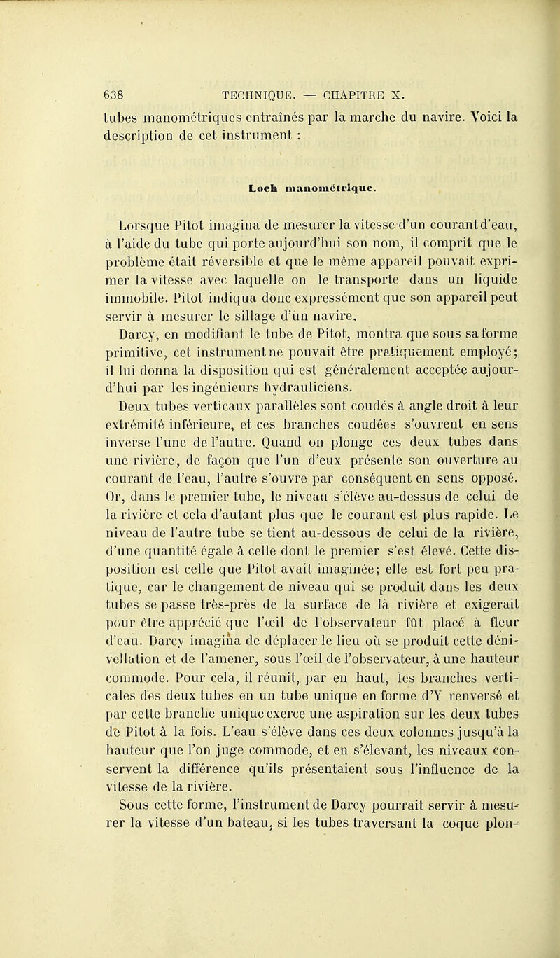 tubes manométriqiies entraînés par la marche du navire. Voici la description de cet instrument : Loch iiiaiiomctrique. Lorsque Pitot imagina de mesurer la vitesse d'un courant d'eau, à l'aide du tube qui porte aujourd'hui son nom, il comprit que le problème était réversible et que le même appareil pouvait expri- mer la vitesse avec laquelle on le transporte dans un liquide immobile. Pitot indiqua donc expressément que son appareil peut servir à mesurer le sillage d'un navire, Darcy, en modifiant le tube de Pitot, montra que sous sa forme primitive, cet instrument ne pouvait être pratiquement employé; il lui donna la disposition qui est généralement acceptée aujour- d'hui par les ingénieurs hydrauliciens. Deux tubes verticaux parallèles sont coudés à angle droit à leur extrémité inférieure, et ces branches coudées s'ouvrent en sens inverse l'une de l'autre. Quand on plonge ces deux tubes dans une rivière, de façon que l'un d'eux présente son ouverture au courant de l'eau, l'autre s'ouvre par conséquent en sens opposé. Or, dans le premier tube, le niveau s'élève au-dessus de celui de la rivière et cela d'autant plus que le courant est plus rapide. Le niveau de l'autre tube se tient au-dessous de celui de la rivière, d'une quantité égale à celle dont le premier s'est élevé. Cette dis- position est celle que Pitot avait imaginée; elle est fort peu pra- tique, car le changement de niveau qui se produit dans les deux tubes se passe très-près de la surface de là rivière et exigerait pour cire apprécié que l'œil de l'observateur fût placé à fleur d'eau. Darcy imagina de déplacer le lieu où se produit cette déni- vellation et de l'amener, sous l'œil de l'observateur, à une hauteur commode. Pour cela, il réunit, par en haut, les branches verti- cales des deux tubes en un tube unique en forme d'Y renversé et par cette branche unique exerce une aspiration sur les deux tubes de Pitot à la fois. L'eau s'élève dans ces deux colonnes jusqu'à la hauteur que l'on juge commode, et en s'élevant, les niveaux con- servent la différence qu'ils présentaient sous l'influence de la vitesse de la rivière. Sous cette forme, l'instrument de Darcy pourrait servir à mesu- rer la vitesse d'un bateau, si les tubes traversant la coque pion-