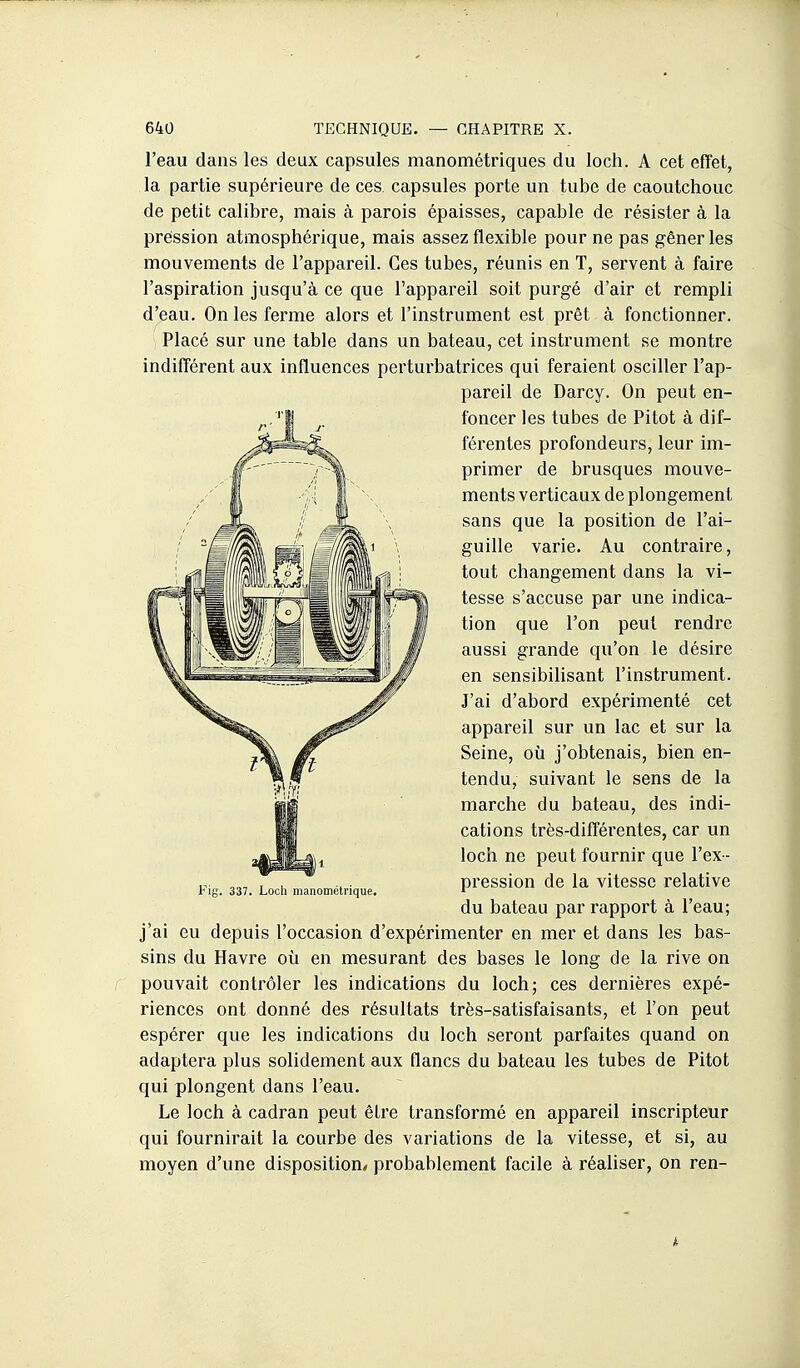 l'eau dans les deux capsules manométriques du loch. A cet effet, la partie supérieure de ces capsules porte un tube de caoutchouc de petit calibre, mais à parois épaisses, capable de résister à la pression atmosphérique, mais assez flexible pour ne pas gêner les mouvements de l'appareil. Ces tubes, réunis en T, servent à faire l'aspiration jusqu'à ce que l'appareil soit purgé d'air et rempli d'eau. On les ferme alors et l'instrument est prêt à fonctionner. Placé sur une table dans un bateau, cet instrument se montre indifférent aux influences perturbatrices qui feraient osciller l'ap- pareil de Darcy. On peut en- foncer les tubes de Pitot à dif- férentes profondeurs, leur im- primer de brusques mouve- ments verticaux de plongement sans que la position de l'ai- guille varie. Au contraire, tout changement dans la vi- tesse s'accuse par une indica- tion que l'on peut rendre aussi grande qu'on le désire en sensibihsant l'instrument. J'ai d'abord expérimenté cet appareil sur un lac et sur la Seine, où j'obtenais, bien en- tendu, suivant le sens de la marche du bateau, des indi- cations très-différentes, car un loch ne peut fournir que l'ex- pression de la vitesse relative du bateau par rapport à l'eau; j'ai eu depuis l'occasion d'expérimenter en mer et dans les bas- sins du Havre où en mesurant des bases le long de la rive on pouvait contrôler les indications du loch; ces dei'nières expé- riences ont donné des résultats très-satisfaisants, et l'on peut espérer que les indications du loch seront parfaites quand on adaptera plus solidement aux flancs du bateau les tubes de Pitot qui plongent dans l'eau. Le loch à cadran peut êlre transformé en appareil inscripteur qui fournirait la courbe des variations de la vitesse, et si, au moyen d'une disposition/ probablement facile à réaliser, on ren- 337. Loch manométrique.