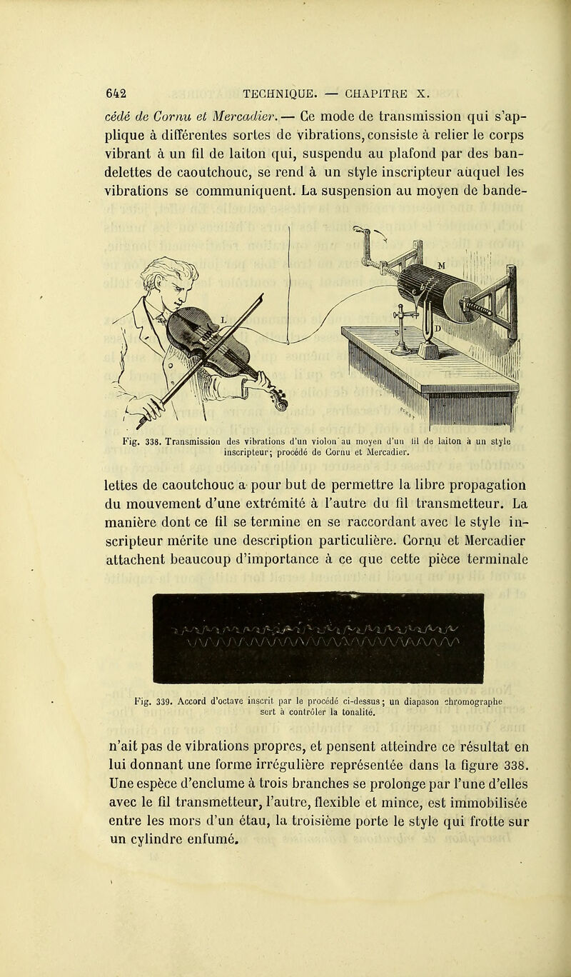 cédé de Cornu et Mercadier.— Ce mode de transmission qui s'ap- plique à différentes sortes de vibrations, consiste à relier le corps vibrant à un fil de laiton qui, suspendu au plafond par des ban- delettes de caoutchouc, se rend à un style inscripteur aiiquel les vibrations se communiquent. La suspension au moyen de bande- Fig. 338. Transmission des vibrations d'un violon'au moyen d'un lil de laiton à un style inscripteur; procédé de Cornu et Mercadier. lettes de caoutchouc a pour but de permettre la libre propagation du mouvement d'une extrémité à l'autre du fil transmetteur. La manière dont ce lil se termine en se raccordant avec le style in- scripteur mérite une description particulière. Gorn.u et Mercadier attachent beaucoup d'importance à ce que cette pièce terminale Fig. 339. Accord d'octave inscrit par le procédé ci-dessus; un diapason chromograplie sert h contrôler la tonalité. n'ait pas de vibrations propres, et pensent atteindre ce résultat en lui donnant une forme irrégulière représentée dans la figure 338. Une espèce d'enclume à trois branches se prolonge par l'une d'elles avec le fil transmetteur, l'autre, flexible et mince, est immobilisée entre les mors d'un étau, la troisième porte le style qui frotte sur un cylindre enfumé.