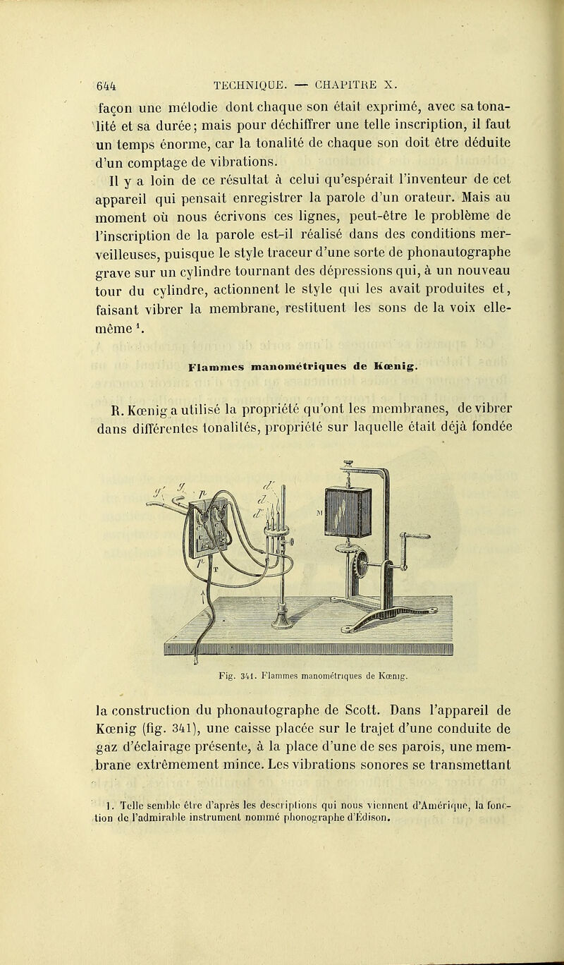 façon une mélodie dont chaque son était exprimé, avec sa tona- lité et sa durée; mais pour déciiiffrer une telle inscription, il faut un temps énorme, car la tonalité de chaque son doit être déduite d'un comptage de vibrations. Il y a loin de ce résultat à celui qu'espérait l'inventeur de cet appareil qui pensait enregistrer la parole d'un orateur. Mais au moment où nous écrivons ces lignes, peut-être le problème de l'inscription de la parole est-il réalisé dans des conditions mer- veilleuses, puisque le style traceur d'une sorte de phonautographe grave sur un cylindre tournant des dépressions qui, à un nouveau tour du cylindre, actionnent le style qui les avait produites et, faisant vibrer la membrane, restituent les sons de la voix elle- même *. Flammes mauométriques de Hœnig. R.Kœnig a utilisé la propriété qu'ont les membranes, de vibrer dans différentes tonalités, propriété sur laquelle était déjà fondée Fig. 341. Flammes manometnques de Kœnig. la construction du phonautographe de Scott. Dans l'appareil de Kœnig (fig. 341), une caisse placée sur le trajet d'une conduite de gaz d'éclairage présente, à la place d'une de ses parois, une mem- brane extrêmement mince. Les vibrations sonores se transmettant 1. Telle seiiililo êlie d'après les desci iplions qui nous viennent d'Aniérifine, la fonc- tion de l'admirable instrnment nomme phonographe d'Kdison.