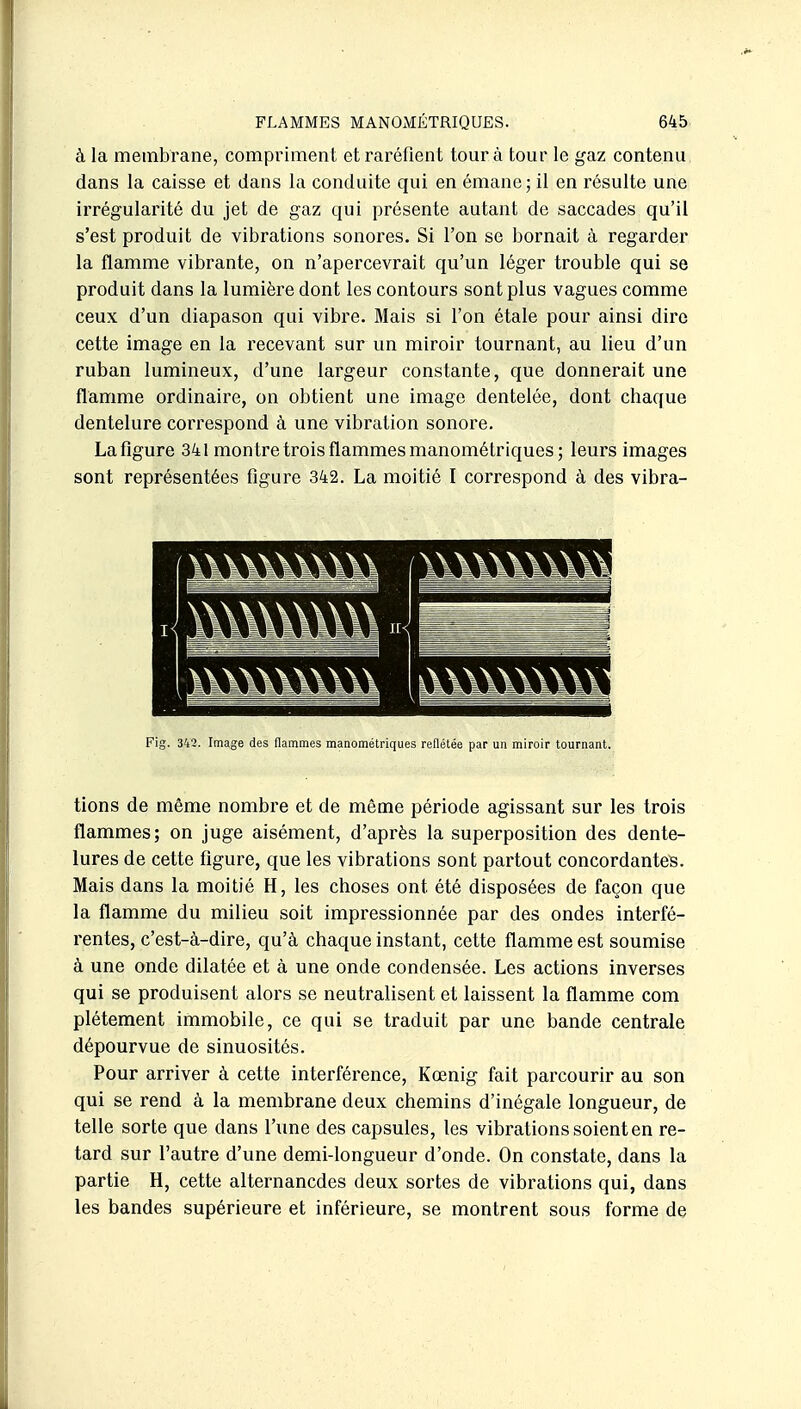 à la membrane, compriment et raréfient tour à tour le gaz contenu dans la caisse et dans la conduite qui en émane; il en résulte une irrégularité du jet de gaz qui présente autant de saccades qu'il s'est produit de vibrations sonores. Si l'on se bornait à regarder la flamme vibrante, on n'apercevrait qu'un léger trouble qui se produit dans la lumière dont les contours sont plus vagues comme ceux d'un diapason qui vibre. Mais si l'on étale pour ainsi dire cette image en la recevant sur un miroir tournant, au lieu d'un ruban lumineux, d'une largeur constante, que donnerait une flamme ordinaire, on obtient une image dentelée, dont chaque dentelure correspond à une vibration sonore. La figure 341 montre trois flammes manométriques; leurs images sont représentées figure 342. La moitié I correspond à des vibra- Fig. 342. Image des flammes manométriques reflétée par un miroir tournant. tions de même nombre et de même période agissant sur les trois flammes; on juge aisément, d'après la superposition des dente- lures de cette figure, que les vibrations sont partout concordantes. Mais dans la moitié H, les choses ont été disposées de façon que la flamme du milieu soit impressionnée par des ondes interfé- rentes, c'est-à-dire, qu'à chaque instant, cette flamme est soumise à une onde dilatée et à une onde condensée. Les actions inverses qui se produisent alors se neutralisent et laissent la flamme com plétement immobile, ce qui se traduit par une bande centrale dépourvue de sinuosités. Pour arriver à cette interférence, Kœnig fait parcourir au son qui se rend à la membrane deux chemins d'inégale longueur, de telle sorte que dans l'une des capsules, les vibrations soient en re- tard sur l'autre d'une demi-longueur d'onde. On constate, dans la partie H, cette alternancdes deux sortes de vibrations qui, dans les bandes supérieure et inférieure, se montrent sous forme de