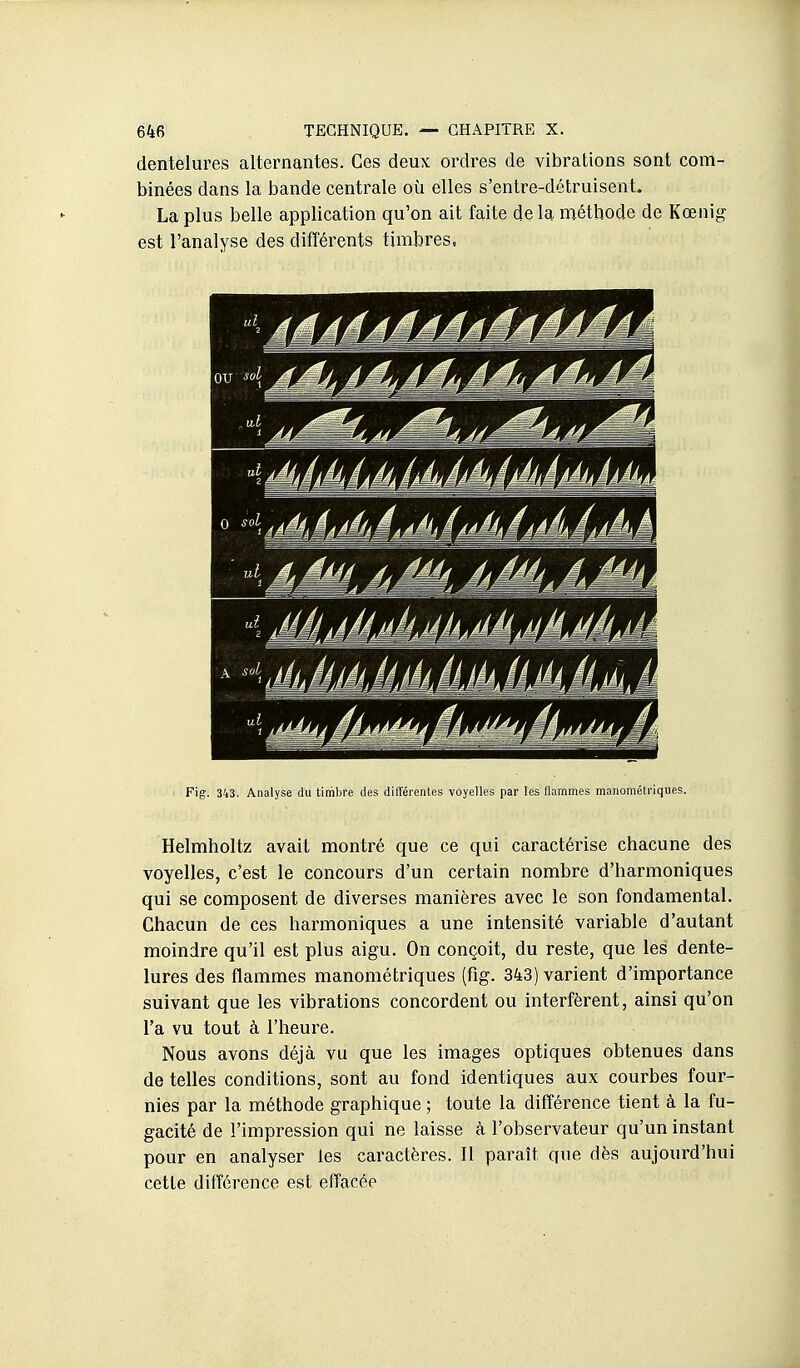 dentelures alternantes. Ces deux ordres de vibrations sont com- binées dans la bande centrale où elles s'entre-détruisent. La plus belle application qu'on ait faite de la naéthode de Kœnig est l'analyse des différents timbres. Fig. 343. Analyse du timbre des différentes voyelles par les llammes manométriques. Helmholtz avait montré que ce qui caractérise chacune des voyelles, c'est le concours d'un certain nombre d'harmoniques qui se composent de diverses manières avec le son fondamental. Chacun de ces harmoniques a une intensité variable d'autant moindre qu'il est plus aigu. On conçoit, du reste, que les dente- lures des flammes manométriques (fig. 343) varient d'importance suivant que les vibrations concordent ou interfèrent, ainsi qu'on l'a vu tout à l'heure. Nous avons déjà vu que les images optiques obtenues dans de telles conditions, sont au fond identiques aux courbes four- nies par la méthode graphique ; toute la différence tient à la fu- gacité de l'impression qui ne laisse à l'observateur qu'un instant pour en analyser les caractères. Il paraît que dès aujourd'hui cette différence est effacée