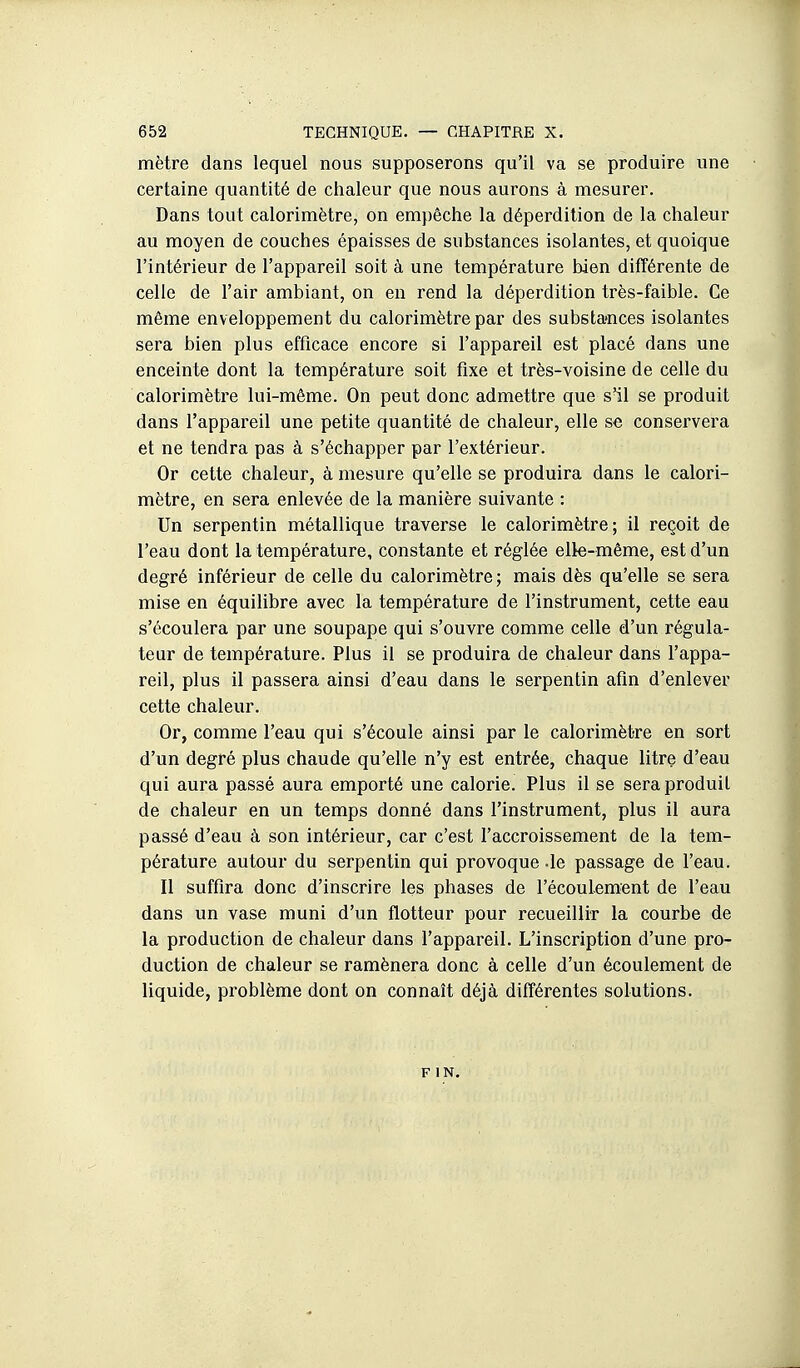 mètre dans lequel nous supposerons qu'il va se produire une certaine quantité de chaleur que nous aurons à mesurer. Dans tout calorimètre, on empêche la déperdition de la chaleur au moyen de couches épaisses de substances isolantes, et quoique l'intérieur de l'appareil soit à une température bien différente de celle de l'air ambiant, on en rend la déperdition très-faible. Ce même enveloppement du calorimètre par des substances isolantes sera bien plus efficace encore si l'appareil est placé dans une enceinte dont la température soit fixe et très-voisine de celle du calorimètre lui-même. On peut donc admettre que s^l se produit dans l'appareil une petite quantité de chaleur, elle se conservera et ne tendra pas à s'échapper par l'extérieur. Or cette chaleur, à mesure qu'elle se produira dans le calori- mètre, en sera enlevée de la manière suivante : Un serpentin métallique traverse le calorimètre; il reçoit de l'eau dont la température, constante et réglée elks-même, est d'un degré inférieur de celle du calorimètre; mais dès qu'elle se sera mise en équilibre avec la température de l'instrument, cette eau s'écoulera par une soupape qui s'ouvre comme celle d'un régula- teur de température. Plus il se produira de chaleur dans l'appa- reil, plus il passera ainsi d'eau dans le serpentin afin d'enlever cette chaleur. Or, comme l'eau qui s'écoule ainsi par le calorimètre en sort d'un degré plus chaude qu'elle n'y est entrée, chaque litre d'eau qui aura passé aura emporté une calorie. Plus il se sera produit de chaleur en un temps donné dans l'instrument, plus il aura passé d'eau à son intérieur, car c'est l'accroissement de la tem- pérature autour du serpentin qui provoque -le passage de l'eau. Il suffira donc d'inscrire les phases de l'écoulement de l'eau dans un vase muni d'un flotteur pour recueillir la courbe de la production de chaleur dans l'appareil. L'inscription d'une pro- duction de chaleur se ramènera donc à celle d'un écoulement de liquide, problème dont on connaît déjà différentes solutions. F IN.