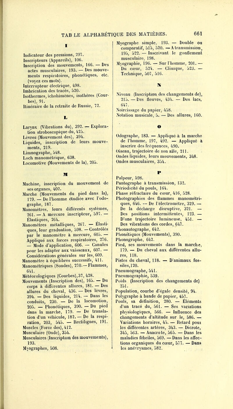 I Indicateur des pressions. 297. Inscripteurs (Appareils), 106. Inscription des mouvements, 166. — Des actes musculaires, 193. — Des mouve- ments respiratoires, phonétiques, etc. (voyez ces mots). Interrupteur électrique, 498. Imbrication des tracés, 520. Isothermes, ichohimènes, isothères (Cour- bes), 91. Itinéraire de la retraite de Russie, 72. li Larynx (Vibrations du), 392. — Explora- lion stroboscopique du, 42.5. Lèvres (Mouvement des), 394. Liquides, inscription de leurs mouve- ments, 219. Limnographe, 548. Loch manométrique, 638. Locomotive (Mouvements de la), 205. M Machine, inscription du mouvement de ses organes, 402. Marche (Mouvements du pied dans la), 179. — De l'homme étudiée avec Todo- graphe, 187. Manomètres, leurs différents systèmes, 261. —A mercure inscripteur, 597.— Élastiques, 264. Manomètres métalliques, 267. — Elasti- ques, leur graduation, 598. — Contrôlés par le manomètre à mercure, 605. — Appliqué aux forces respiratoires, 276. — Mode d'application, 606. —• Canules pour les adapter aux vaisseaux, 607. — Considérations générales sur les, 609. Manomètre à équilibres successifs, 411. Manomélriques (Sondes), 270.—Flammes, 641. Météorologiques (Courbes),37, 428. Mouvements (Inscription des), 165. — Du corps à différentes allures, 181. — Des allures du cheval, 436. — Des lèvres, 394. — Des liquides, 214. — Dans les conduits, 230. — De la locomotion, 205. — Phonétiques, 390. — Du pied dans la marche, 179. — De transla- tion d'un véhicule, 182.—De la respi- ration, 203, 545. — Rectilignes, 191. Muscles (Force des), 412. Musculaire (Onde), 354. Musculaires (Inscription des mouvements), 193. Myographes, 508. Myographe simple, 193. — Double ou comparatif, 515, .520. —A transmission, 195, 522. — Inscrivant le gonllement musculaire, 198. Myographie, 196. — Sur l'homuie, 201. — Du cœur, 524. — Clinique, 523. — Technique, 507, 516. I« Niveau (Inscription des changements de), 215.—Des fleuves, 434. — Des lacs, 647. Noircissage du papier, 458. Notation musicale, 5. — Des allures, 160. Odographe, 183. — Appliqué à la marche de l'homme, 197, 492. — Appliqué à inscrire des fréquences, 490. Oiseau, trajectoire de son aile, 211. Ondes liquides, leurs mouvements, 348. Ondes musculaires, 354. Palpeur, 598. Pantographe à transmission, 132. Périodicité du pouls, 164. Phase réfractaire du cœur, 416, 528. Photographies des llammes manomélri- ques, 646. — De l'électromètre, 329. — De la déchai'ge disruptive, 321. — Des positions intermittentes, 123. — D'une trajectoire lumineuse, 451. — Des vibrations des cordes, 647. Phonautographe, 642. Piionétiques (Mouvements), 390. Phonographe, 642. Pied, ses mouvements dans la marche, 179. — Du cheval aux différentes allu- res, 118. Pistes du cheval, 118. — D'animaux fos- siles,120. Pneumographe, 541. Pneumographie, 539. Poids (Inscription des changements de) 251. Population, courbe d'égale densité, 94. Polygraphe à bande de papier, 457. Pouls, sa définition, 280. — Éléments d'un tracé du, 561. — Ses variations physiologiques, 566. — Influence des changements d'altitude sur le, 586. — Variations horaires, 45. — Retard poui les différentes artères, 343. — Dicrote, 345, 563. — Anacrote, 565. — Dans les maladies fébriles, 569. — Dans les affec- tions organiques du cœur, 577. — Dans les anévrysmes, 582.