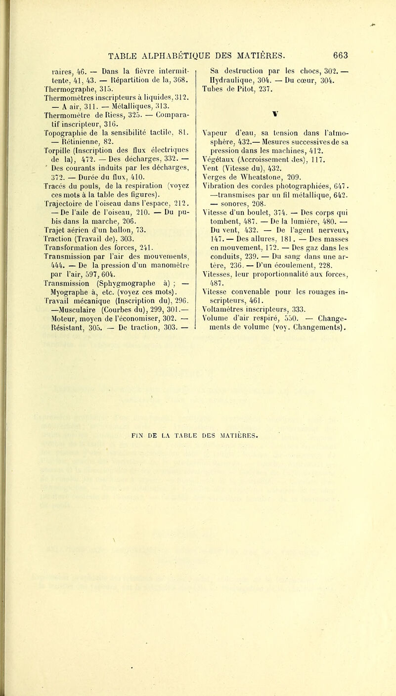 raires, 46. — Dans la fièvre iiiteniiit- tente, 41, 43. — lléparlitioii de la, 308. Thermographe, 31.). Thermomètres inscripteurs à liquides, 312. — A air, 311. — Métalliques, 313. Thermomètre de Riess, 32.5. — Compara- tif inscripteur, 316. Topographie de la sensibilité tactile, 81. — Rétinienne, 82. Torpille (Inscription des flux électriques de la), 472. — Des décharges, 332. — ■ Des courants induits par les décharges, 372. — Durée du (lux, 410. Tracés du pouls, de la respiration (voyez ces mots à la table des figures). Trajectoire de l oiseau dans l'espace, 212. — De l'aile de l'oiseau, 210. — Du pu- bis dans la marche, 206. Trajet aérien d'un ballon, 73. Traction (Travail de). 303. Transformation des forces, 241. Transmission par l'air des mouvements, 444. — De la pression d'un manomètre par l'air, 597, 604. Transmission (Sphygmographe à) ; — Myographe à, etc. (voyez ces mots). Travail mécanique (Inscription du), 296. —Musculaire (Courbes du), 299, 301.— Moteur, moyen de l'économiser, 302. — Résistant, 305. — De traction, 303. — Sa destruction par les chocs, 302. — Hydraulique, 304. — Du cœur, 304. Tubes de Pi tôt, 237. V Vapeur d'eau, sa tension dans l'atmo- sphère, 432.— Mesures successives de sa pression dans les machines, 412. Végétaux (.\ccroissement des), 117. Vent (Vitesse du), 432. Verges de Wheatstone, 209. Vibration des cordes photographiées, 647. —transmises par un fil métallique, 642. — sonores, 208- Vitesse d'un boulet, 374. — Des corps qui tombent, 487. — De la lumière, 480. — Du vent, 432. — De l'agent nerveux, 147. — Des allures. 181. — Des masses en mouvement, 172. — Des gaz dans les conduits, 239. — Du sang dans une ar- tère, 236, — D'un écoulement, 228. Vitesses, leur proportionnalité aux forces, 487. Vitesse convenable pour les rouages in- scripteurs, 461. Voltamètres inscripteurs, 333, Volume d'air respiré, 550. — Change- ments do volume (voy. Changements). FIN DE L.^ T.\BLE DES MATIERES.