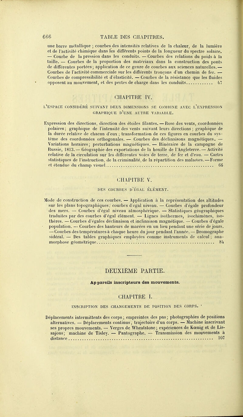 une barre mélallique ; courbes des intensités relatives de la chaleur, de la lumière et de l'activité chimique dans les différents points de la longueur du spectre solaire. — Courbe de la pression dans les conduits. — Courbes des relations du poids à la taille. — Courbes de la proportion des matériaux dans la construction des ponts de différentes portées; application de ce genre de courbes aux sciences naturelles.— Courbes de l'activité commerciale sur les différents tronçons d'un chemin de fer. — Courbes de compressibilité et d'élasticité. — Courbes de la résistance que les fluides opposent au mouvement, et des pertes de charge dans les conduits 47 CHAPITRE IV. l'espace considéré suivant deux dimensions se combine avec l'expression GRAPHIQUE d'une AUTRE VARIABLE. Expression des directions, direction des étoiles filantes. — Rose des vents, coordonnées polaires; graphique de Tintensilé des vents suivant leurs directions ; graphique de la durée relative de chacun d'eux ; transformation de ces figures en courbes du sys- tème des coordonnées orthogonales. — Courbes des déclinaisons magnétiques. — Variations horaires; perturbations magnétiques. — Itinéraire de la campagne de Russie, 1813.— Géographie des exportations de la houille de l'Angleterre.— Activité relative de la circulation sur les différentes voies de terre, de fer et d'eau. — Cartes statistiques de l'instruction, de la criminalité, de la répartition des maladies.—Forme et étendue du champ visuel 66 : CHAPITRE V. DES COURBES d'ÉGAL ÉLÉMENT. Mode de construction de ces courbes. — Application à la représentation des altitudes sur les plans topographiques ; courbes d'égal niveau. — Courbes d'égale profondeur des mers. — Courbes d'égal niveau atmosphérique. — Statistiques géographiques traduites par des courbes d'égal élément. — Lignes isothermes, isochimènes, iso- thères. — Courbes d'égales déclinaison et inclinaison magnétique. — Courbes d'égale population. — Courbes des hauteurs de marées en un lieu pendant une série de jours. — Courbes des températures à chaque heure du jour pendant l'année.—Dromographe sidéral. — Des tables graphiques employées comme instruments de calcul ; ana- morphose géométrique 84 DEUXIÈME PARTIE. Appareils inscripteurs des mouvements. CHAPITRE I. INSCRIPTION DES CHANGEMENTS DE POSITION DES CORPS. ' Déplacements intermittents des corps; empreintes des pas; photographies de positions alternatives. — Déplacements continus, trajectoire d'un corps. — Machine inscrivant ses propres mouvements. — Verges de Wheatstone ; expériences de Kœnig et de Lis- sajous; machine de Tisley. — Pantographe. — Transmission des mouvements à distance 107