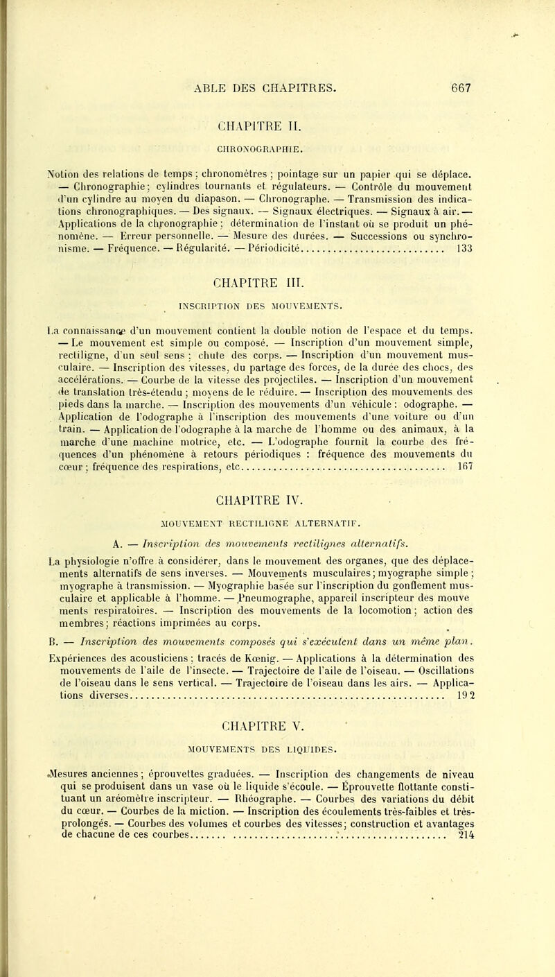 CHAPITRE II. CIIRONOGRAPIIIE. Notion des relations de temps ; chronomètres ; pointage sur un papier qui se déplace. — Ciironographie ; cylindres tournants et régulateurs. — Contrôle du mouvement d'un cylindre au moyen du diapason. — Chronographe. — Transmission des indica- tions chronographiques. — Des signaux. — Signaux électriques. — Signaux à air.— Applications de la clironograpliie ; détermination de l'instant où se produit un phé- nomène. — Erreur personnelle. — Mesure des durées. — Successions ou synchro- nisme. — Fréquence. — Régularité. — Périodicité 133 CHAPITRE HI. INSCRIPTION DES MOUVEMENTS. La connaissance d'un mouvement contient la double notion de l'espace et du temps. — Le mouvement est simple ou composé. — Inscription d'un mouvement simple, rectiligne, d'un seul sens : chute des corps. — Inscription d'un mouvement mus- culaire. — Inscription des vitesses, du partage des forces, de la durée des chocs, des accélérations. — Courbe de la vitesse des projectiles. — Inscription d'un mouvement (le translation Irès-étendu ; moyens de le réduire. — Inscription des mouvements des pieds dans la inarche. — Inscription des mouvements d'un véhicule : odographe. — Application de l'odographe à l'inscription des mouvements d'une voiture ou d'un train. — Application de l'odographe à la marche de l'homme ou des animaux, à la marche d une machine motrice, etc. — L'odographe fournit la courbe des fré- quences d'un phénomène à retours périodiques : fréquence des mouvements du cœur ; fréquence des respirations, etc Ifiî CHAPITRE IV. MOUVE.MENT RECTILIGNE .ALTERNATIF. A. — Inscription des mouvements rectiligncs nlternalifs. La physiologie n'offre à considérer, dans le mouvement des organes, que des déplace- ments alternatifs de sens inverses. — Mouvements musculaires; myographe simple; myographe à transmission. — Myographie basée sur l'inscription du gonflement mus- culaire et applicable à l'homme. — Pneumographe, appareil inscripteur des mouve ments respiratoires. — Inscription des mouvements de la locomotion ; action des membres; réactions imprimées au corps. P). — Inscription des mouvements composés qui s'exécutent dans un même plan. Expériences des acousticiens ; tracés de Kœnig. — Applications à la détermination des mouvements de l'aile de l'insecte. — Trajectoire de l'aile de l'oiseau. — Oscillations de l'oiseau dans le sens vertical. — Trajectoire de l'oiseau dans les airs. — Applica- tions diverses 19 2 CHAPITRE V. MOUVEMENTS DES LIQUIDES. ^Mesures anciennes ; éprouvettes graduées. — Inscription des changements de niveau qui se produisent dans un vase où le liquide s'écoule. — Éprouvette flottante consti- tuant un aréomèlre inscripteur. — Rhéographe. — Courbes des variations du débit du cœur. — Courbes de la miction. — Inscription des écoulements très-faibles et très- prolongés. — Courbes des volumes et courbes des vitesses; construction et avantages de chacune de ces courbes 214