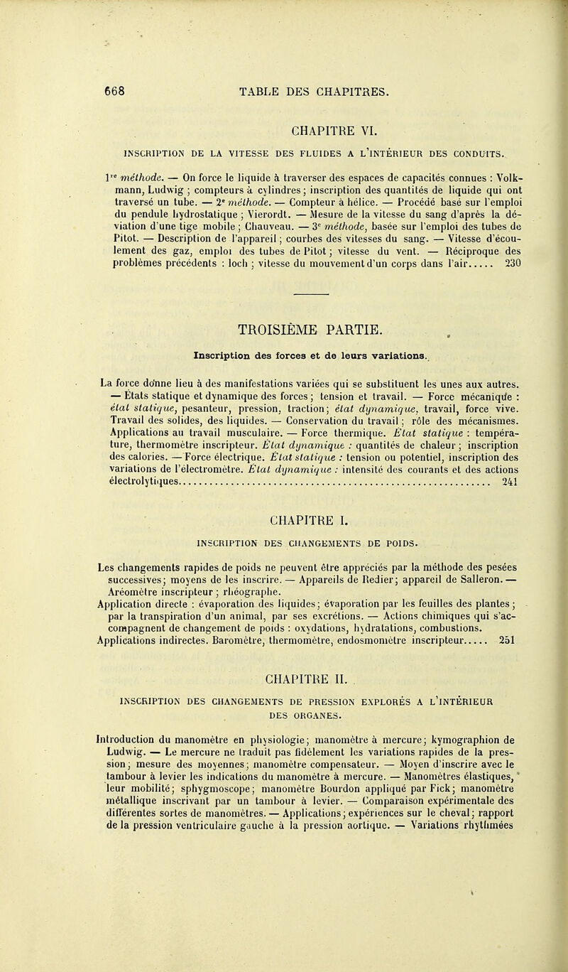 CHAPITRE VI. INSCRIPTION DE LA VITESSE DES FLUIDES A l'iNTÉRIEUR DES CONDUITS. 1'° méthode. — On force le liquide à traverser des espaces de capacités connues : Voik- mann, Ludwig ; compteurs à cylindres ; inscription des quantités de liquide qui ont traversé un tube. — 2'méthode. — Compteur à hélice. — Procédé basé sur l'emploi du pendule hydrostatique ; Vierordt. — Âlesure de la vitesse du sang d'après la dé- viation d'une tige mobile ; Cliauveau. — 3 méthode, basée sur l'emploi des tubes de Pitot. — Description de l'appareil ; courbes des vitesses du sang. — Vitesse d'écou- lement des gaz, emploi des tubes de Pitot ; vitesse du vent. — Réciproque des problèmes précédents : loch ; vitesse du mouvement d'un corps dans l'air 230 TROISIÈME PARTIE. Inscription des forces et de leurs variations. La force do'nne lieu à des manifestations variées qui se substituent les unes aux autres. — États statique et dynamique des forces; tension et travail. — Force mécaniqife : état stali(jue, pes&ntem-, pression, traction; état dynamique, travail, force vive. Travail des solides, des liquides. — Conservation du travail ; rôle des mécanismes. Applications au travail musculaire. — Force thermique. Élat statique : tempéra- ture, thermomètre inscripteur. Élat dynamique : quantités de chaleur ; inscription des calories. — Force électrique. Élat statique : tension ou potentiel, inscription des variations de l'électromètre. Élat dijnamique : intensité des courants et des actions électrolytiques 241 CHAPITRE L INSCRIPTION DES CHANGEMENTS DE POIDS. Les changements rapides de poids ne peuvent être appréciés par la méthode des pesées successives; moyens de les inscrire. — Appareils de Redier; appareil de Salleron. — Aréomètre inscripteur ; rhéographe. Application directe : évaporation des liquides; évaporation par les feuilles des plantes ; par la transpiration d'un animal, par ses excrétions. — Actions chimiques qui s'ac- compagnent de changement de poids : oxydations, hydratations, combustions. Applications indirectes. Baromètre, thermomètre, endosmoniètre inscripteur 251 CHAPITRE II. INSCRIPTION DES CHANGEMENTS DE PRESSION EXPLORÉS A l'iNTÉRIEUR DES ORGANES. Introduction du manomètre en physiologie; manomètre à mercure; kymograpliion de Ludwig. — Le mercure ne Iraduit pas lidèlement les variations rapides de la pres- sion ; mesure des moyennes; manomètre compensateur. — Moyen d'inscrire avec le tambour à levier les indications du manomètre à mercure. — Manomètres élastiques, leur mobilité; sphygmoscope; manomètre Bourdon appliqué par Fick; manomètre métallique inscrivant par un tambour à levier. — Comparaison expérimentale des différentes sortes de manomètres. — Applications; expériences sur le cheval; rapport de la pression ventriculaire gauche à la pression aorlique. — Variations rhytlimées