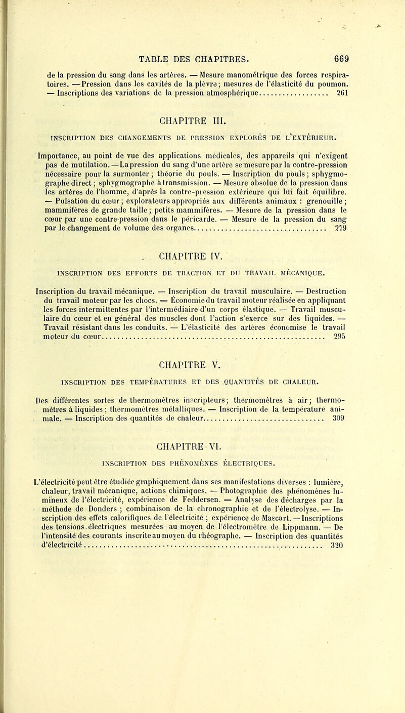 de la pression du sang dans les artères. —Mesure manoniétrique des forces respira- toires. — Pression dans les cavités de la plèvre; mesures de l'élasticité du poumon. — Inscriptions des variations de la pression atmosphérique 261 CHAPITRE III. INSCRIPTION DES CHANGEMENTS DE PRESSION EXPLORÉS DE l'EXTÉRIEUR. Importance, au point de vue des applications médicales, des appareils qui n'exigent pas de mutilation.—La pression du sang d'une artère se mesure par la contre-pression nécessaire pour la surmonter; théorie du pouls. — Inscription du pouls; sphygmo- graphe direct; sphygmographe à transmission. —Mesure absolue de la pression dans les artères de l'homme, d'après la contre-pression extérieure qui lui fait équilibre. — Pulsation du cœur; explorateurs appropriés aux différents animaux : grenouille; mammifères de grande taille; petits mammifères. — Mesure de la pression dans le cœur par une contre-pression dans le péricarde. — Mesure de la pression du sang par le changement de volume des organes 279 . CHAPITRE IV. INSCRIPTION DES EFFORTS DE TRACTION ET DU TRAVAIL MÉCANIQUE. Inscription du travail mécanique. — Inscription du travail musculaire. — Destruction du travail moteur par les chocs. — Économiedu travail moteur réalisée en appliquant les forces intermittentes par l'intermédiaire d'un corps élastique. — Travail muscu- laire du cœur et en général des muscles dont l'action s'exerce sur des liquides. — Travail résistant dans les conduits. — L'élasticité des artères économise le travail moteur du cœur 29>ï CHAPITRE V. INSCRIPTION DES TEMPÉRATURES ET DES QUANTITÉS DE CHALEUR. Des différentes sortes de thermomètres inr.cripteurs; thermomètres à air; thermo- mètres à liquides ; thermomètres métalliques. — Inscription de la température ani- male. — Inscription des quantités de ciialeur 309 CHAPITRE VI. INSCRIPTION DES PHÉNOMÈNES ÉLECTRIQUES. L'électricité peut être étudiée graphiquement dans ses manifestations diverses : lumière, chaleur, travail mécanique, actions chimiques. — Photographie des phénomènes lu- mineux de l'électricité, expérience de Feddersen. — Analyse des décharges par la méthode de Donders ; combinaison de la clironographie et de l'èlectrolyse. — In- scription des effets calorifiques de l'éleclricité ; expérience de Mascart.— Inscriptions des tensions électriques mesurées au moyen de l'électroniètre de Lippmann. — De l'intensité des courants inscrite au moyen du rhéographe. — Inscription des quantités d'électricité 320