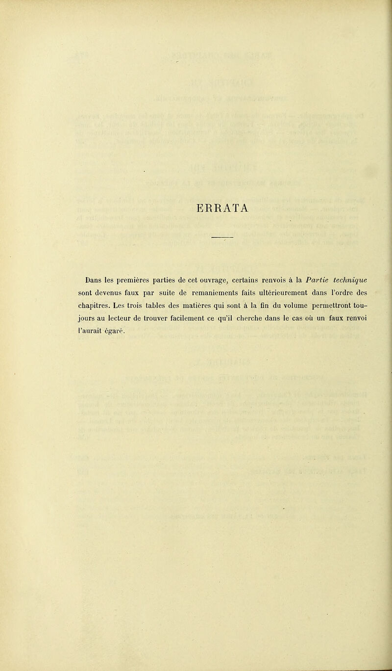 ERRATA Dans les premières parties de cet ouvrage, certains renvois à la Partie technique sont devenus faux par suite de remaniements faits ultérieurement dans l'ordre des chapitres. Les trois tables des matières qui sont à la fin du volume permettront tou- jours au lecteur de trouver facilement ce qu'il cherche dans le cas où un faux renvoi l'aurait égaré.