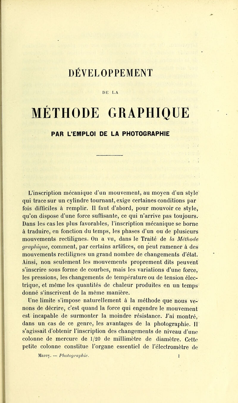 DÉVELOPPEMENT DE LA MÉTHODE GRAPHIQUE PAR L'EMPLOI DE LA PHOTOGRAPHIE L'inscription mécanique d'un mouvement, au moyen d'un style qui trace sur un cylindre tournant, exige certaines conditions par fois difficiles à remplir. Il faut d'abord, pour mouvoir ce style, qu'on dispose d'une force suffisante, ce qui n'arrive pas toujours. Dans les cas les plus favorables, l'inscription mécanique se borne à traduire, en fonction du temps, les phases d'un ou de plusieurs mouvements rectilignes. On a vu, dans le Traité de la Méthode graphique, comment, par certains artifices, on peut ramener à des mouvements rectilignes un grand nombre de changements d'état. Ainsi, non seulement les mouvements proprement dits peuvent s'inscrire sous forme de courbes, mais les variations d'une force, les pressions, les changements de température ou de tension élec- trique, et même les quantités de chaleur produites en un temps donné s'inscrivent de la même manière. Une limite s'impose naturellement à la méthode que nous ve- nons de décrire, c'est quand la force qui engendre le mouvement est incapable de surmonter la moindre résistance. J'ai montré, dans un cas de ce genre, les avantages de la photographie. Il s'agissait d'obtenir l'inscription des changements de niveau d'une colonne de mercure de 1/20 de millimètre de diamètre. Cette petite colonne constitue l'organe essentiel de l'électromètre de