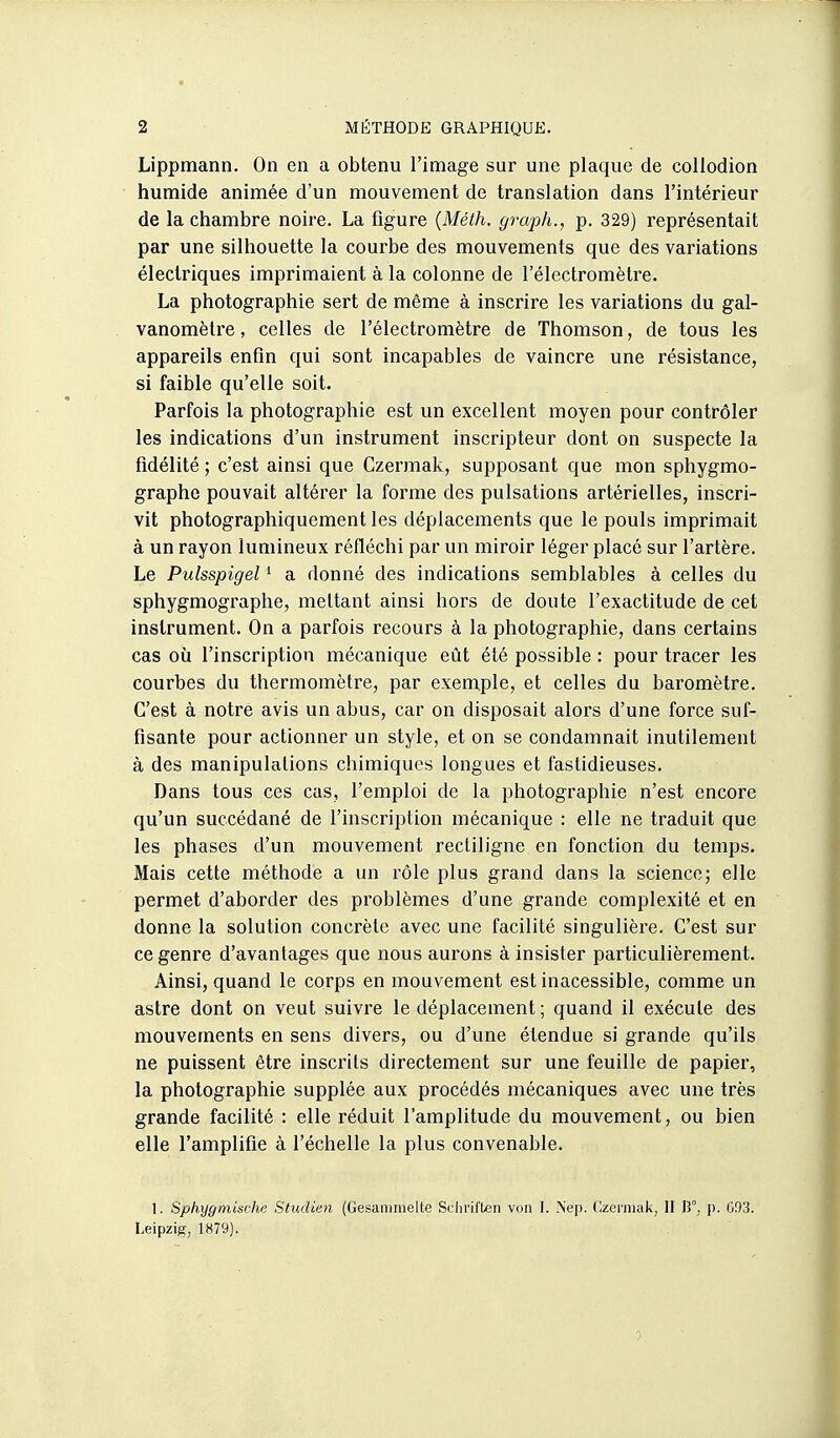 Lippmann. On en a obtenu l'image sur une plaque de collodion humide animée d'un mouvement de translation dans l'intérieur de la chambre noire. La figure {Méth. graph., p. 329) représentait par une silhouette la courbe des mouvements que des variations électriques imprimaient à la colonne de l'électromètre. La photographie sert de même à inscrire les variations du gal- vanomètre, celles de l'électromètre de Thomson, de tous les appareils enfin qui sont incapables de vaincre une résistance, si faible qu'elle soit. Parfois la photographie est un excellent moyen pour contrôler les indications d'un instrument inscripteur dont on suspecte la fidélité ; c'est ainsi que Czermak, supposant que mon sphygmo- graphe pouvait altérer la forme des pulsations artérielles, inscri- vit photographiquement les déplacements que le pouls imprimait à un rayon lumineux réfléchi par un miroir léger placé sur l'artère. Le Pulsspigel ^ a donné des indications semblables à celles du sphygmographe, mettant ainsi hors de doute l'exactitude de cet instrument. On a parfois recours à la photographie, dans certains cas où l'inscription mécanique eût été possible : pour tracer les courbes du thermomètre, par exemple, et celles du baromètre. C'est à notre avis un abus, car on disposait alors d'une force suf- fisante pour actionner un style, et on se condamnait inutilement à des manipulations chimiques longues et fastidieuses. Dans tous ces cas, l'emploi de la photographie n'est encore qu'un succédané de l'inscrijîtion mécanique : elle ne traduit que les phases d'un mouvement rectiligne en fonction du temps. Mais cette méthode a un rôle plus grand dans la science; elle permet d'aborder des problèmes d'une grande complexité et en donne la solution concrète avec une facilité singulière. C'est sur ce genre d'avantages que nous aurons à insister particulièrement. Ainsi, quand le corps en mouvement est inacessible, comme un astre dont on veut suivre le déplacement ; quand il exécute des mouvements en sens divers, ou d'une étendue si grande qu'ils ne puissent être inscrits directement sur une feuille de papier, la photographie supplée aux procédés mécaniques avec une très grande facilité : elle réduit l'amplitude du mouvement, ou bien elle l'amplifie à l'échelle la plus convenable. 1. Sphxjgmische Studien (Gesammelte Sclu'il'ben von I. Nep. Czeniiak, II H, p. 003. Leipzig, 1879).