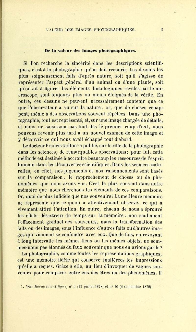 De la valeur des images photographiques. Si l'on recherche la sincérité dans les descriptions scientifi- ques, c'est à la photographie qu'on doit recourir. Les de ssins les plus soigneusement faits d'après nature, soit qu'il s'agisse de représenter l'aspect général d'un animal ou d'une plante, soit qu'on ait à figurer les éléments histologiques révélés par le mi- croscope, sont toujours plus ou moins éloignés de la vérité. En outre, ces dessins ne peuvent nécessairement contenir que ce que l'observateur a vu sur la nature ; or, que de choses échap- pent, même à des observations souvent répétées. Dans une pho- tographie, tout est représenté, et, sur une image chargée de détails, si nous ne saisissons pas tout dès lé premier coup d'oeil, nous pouvons revenir plus tard à un nouvel examen de cette image et y découvrir ce qui nous avait échappé tout d'abord. Le docteur Francis Galton' a publié, sur le rôle de la photographie dans les sciences, de remarquables observations; pour lui, cette méthode est destinée à accroître beaucoup les ressources de l'esprit humain dans les découvertes scientifiques. Dans les sciences natu- relles, en efi'et, nos jugements et nos raisonnements sont basés sur la comparaison, le rapprochement de choses ou de phé- nomènes que nous avons vus. C'est le plus souvent dans notre mémoire que nous cherchons les éléments de ces comparaisons. Or, quoi de plus infidèle que nos souvenirs? La meilleure mémoire ne représente que ce qu'on a attentivement observé, ce qui a vivement attiré l'attention. En outre, chacun de nous a éprouvé les efi'ets désastreux du temps sur la mémoire : non seulement l'eiïacement graduel des souvenirs, mais la transformation des faits ou des images, sous l'influence d'autres faits ou d'autres ima- ges qui viennent se confondre avec eux. Que de fois, en revoyant à long intervalle les mêmes lieux ou les mêmes objets, ne som- mes-nous pas étonnés du faux souvenir que nous en avions gardé ? La photographie, comme toutes les représentations graphiques, est une mémoire fidèle qui conserve inaltérées les impressions qu'elle a reçues. Grâce à elle, au lieu d'invoquer de vagues sou- venirs pour comparer entre eux des êtres ou des phénomènes, il l. Voir Revue srk'itli/Ujue, n 2 juillcL 1878) el n° 10 (G sc;.lembrc 1879).