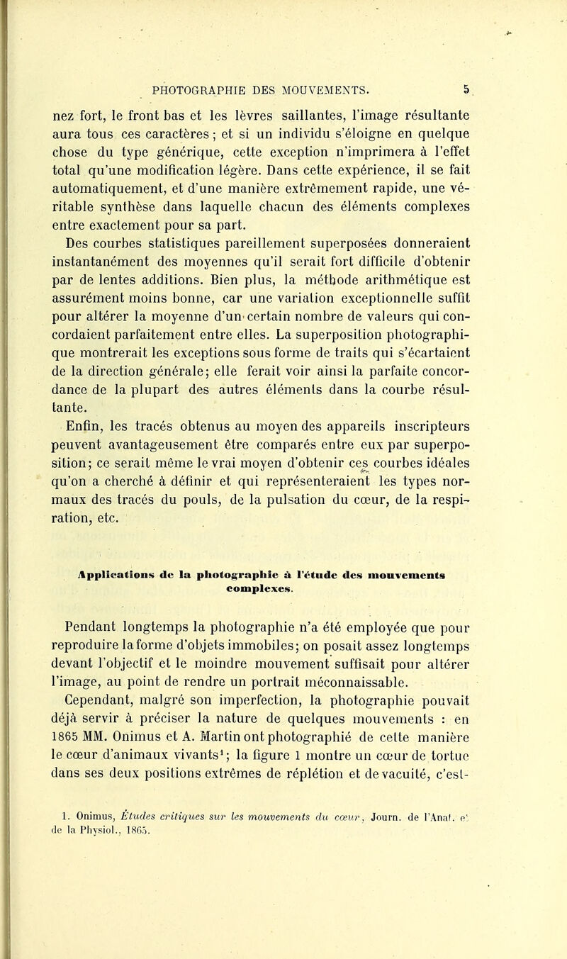 nez fort, le front bas et les lèvres saillantes, l'image résultante aura tous ces caractères ; et si un individu s'éloigne en quelque chose du type générique, cette exception n'imprimera à l'effet total qu'une modification légère. Dans cette expérience, il se fait automatiquement, et d'une manière extrêmement rapide, une vé- ritable synthèse dans laquelle chacun des éléments complexes entre exactement pour sa part. Des courbes statistiques pareillement superposées donneraient instantanément des moyennes qu'il serait fort difficile d'obtenir par de lentes additions. Bien plus, la méthode arithmétique est assurément moins bonne, car une variation exceptionnelle suffit pour altérer la moyenne d'un^ certain nombre de valeurs qui con- cordaient parfaitement entre elles. La superposition photographi- que montrerait les exceptions sous forme de traits qui s'écartaient de la direction générale; elle ferait voir ainsi la parfaite concor- dance de la plupart des autres éléments dans la courbe résul- tante. Enfin, les tracés obtenus au moyen des appareils inscripteurs peuvent avantageusement être comparés entre eux par superpo- sition; ce serait même le vrai moyen d'obtenir ces courbes idéales qu'on a cherché à définir et qui représenteraient les types nor- maux des tracés du pouls, de la pulsation du cœur, de la respi- ration, etc. Applications de la photographie à l'étude des mouvements complexes. Pendant longtemps la photographie n'a été employée que pour reproduire la forme d'objets immobiles; on posait assez longtemps devant l'objectif et le moindre mouvement suffisait pour altérer l'image, au point de rendre un portrait méconnaissable. Cependant, malgré son imperfection, la photographie pouvait déjà servir à préciser la nature de quelques mouvements : en 1865 MM. Onimus et A. Martin ont photographié de cette manière le cœur d'animaux vivants*; la figure 1 montre un cœur de tortue dans ses deux positions extrêmes de réplétion et de vacuité, c'esl- 1. Onimus, Etudes critiques sur les mouvements du cœur, Journ. de l'Anat. c':. de la Physiol., 18G5.