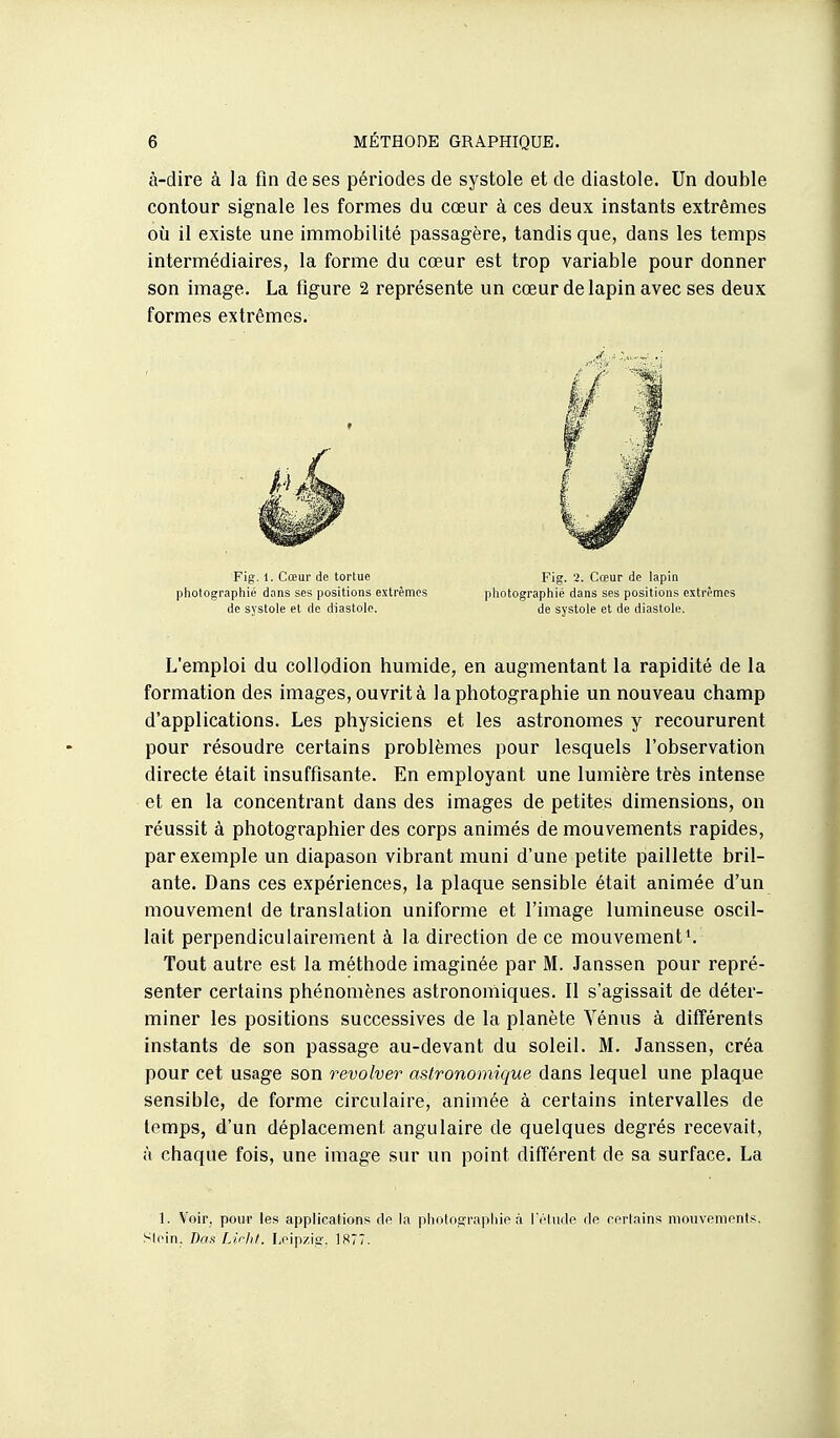 à-dire à la fin de ses périodes de systole et de diastole. Un double contour signale les formes du cœur à ces deux instants extrêmes où il existe une immobilité passagère, tandis que, dans les temps intermédiaires, la forme du cœur est trop variable pour donner son image. La figure 2 représente un cœur de lapin avec ses deux formes extrêmes. L'emploi du collodion humide, en augmentant la rapidité de la formation des images, ouvrit à la photographie un nouveau champ d'applications. Les physiciens et les astronomes y recoururent pour résoudre certains problèmes pour lesquels l'observation directe était insuffisante. En employant une lumière très intense et en la concentrant dans des images de petites dimensions, on réussit à photographier des corps animés de mouvements rapides, par exemple un diapason vibrant muni d'une petite paillette bril- ante. Dans ces expériences, la plaque sensible était animée d'un mouvemenl de translation uniforme et l'image lumineuse oscil- lait perpendiculairement à la direction de ce mouvements Tout autre est la méthode imaginée par M. Janssen pour repré- senter certains phénomènes astronomiques. Il s'agissait de déter- miner les positions successives de la planète Vénus à différents instants de son passage au-devant du soleil. M. Janssen, créa pour cet usage son revolver astronomique dans lequel une plaque sensible, de forme circulaire, animée à certains intervalles de temps, d'un déplacement angulaire de quelques degrés recevait, à chaque fois, une image sur un point différent de sa surface. La Fig. 1. Cœur de tortue photographié dans ses positions extrêmes de systole et de diastole. Fig. 2. Cœur de lapin photographié dans ses positions extrêi de systole et de diastole. 1. Voir, pour les applications clo la plioloarra|iliip à I cliule de certains mouvements. SIein. Da.f Lirhl. I,eip/io-. 1877.