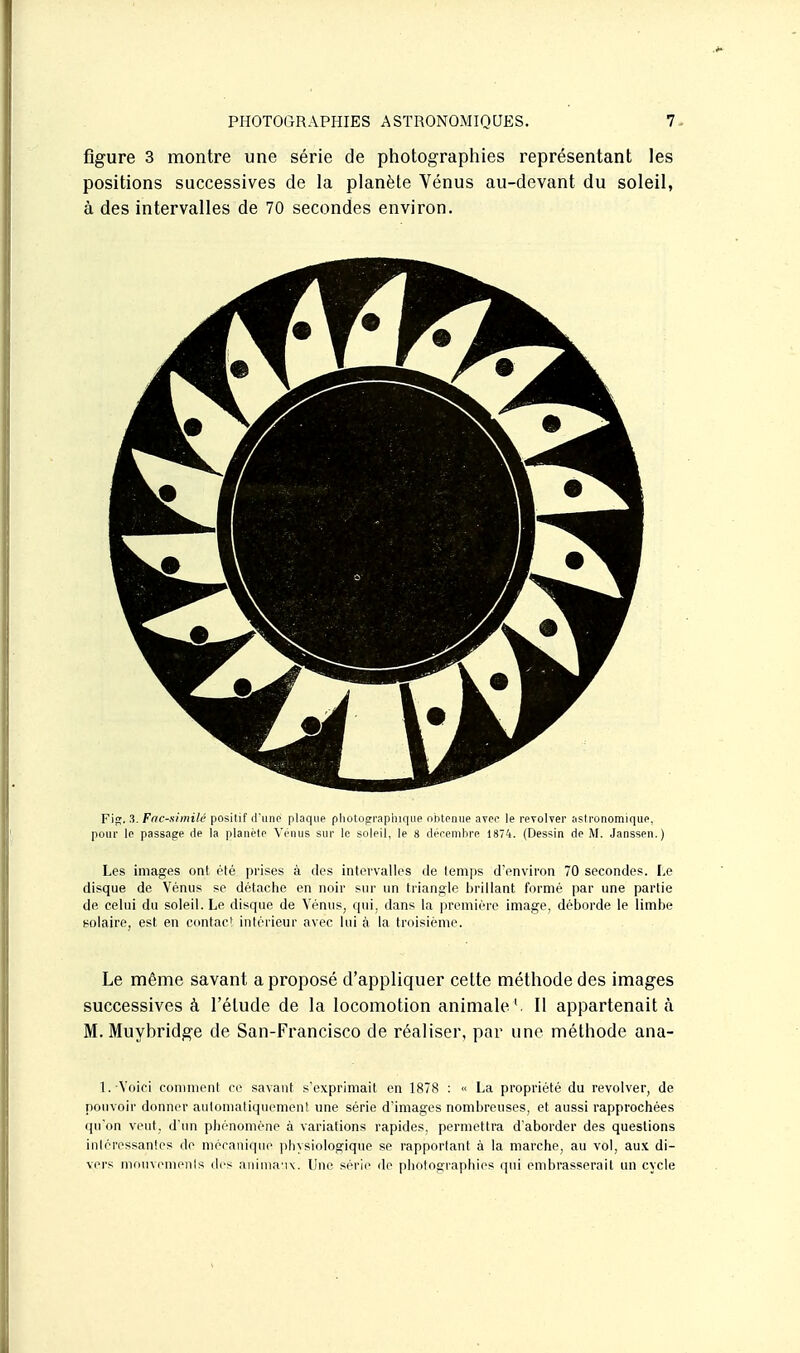 figure 3 montre une série de photographies représentant les positions successives de la planète Vénus au-devant du soleil, à des intervalles de 70 secondes environ. F\^, 3. Fnc-similé positif d'unp plaque pliotOCTr-aphique nbtpniie avco le reToWer astronomique, pour le passage de la planète A'enus sur le soleil, le 8 deeembre 1874. (Dessin de iM. Janssen.) Les images ont été prises à des intervalles de temjjs d'environ 70 secondes. Le disque de Vénus se détache en noir sur un triangle brillant formé par une partie de celui du soleil. Le disque de Vénus, qui, dans la première image, déborde le limbe solaire, est en contact intérieur avec lui à la troisième. Le même savant a proposé d'appliquer cette méthode des images successives à l'étude de la locomotion animale'. Il appartenait <à M. Muybridge de San-Francisco de réaliser, par une méthode ana- 1. Voici comment ce savant s'exprimait en 1878 : « La propriété du revolver, de pouvoir donner automatiquement une série d'images nombreuses, et aussi rapprochées qu'on veut, d'im phénomène à variations rapides, permettra d'aborder des questions intéressantes de niérauiqiie jilnsiologique se rapportant à la marche, au vol, au.K di- vers niniivemeiils des aiiiiiiM ix. Vur si'ric de photographies qui embrasserait un cycle